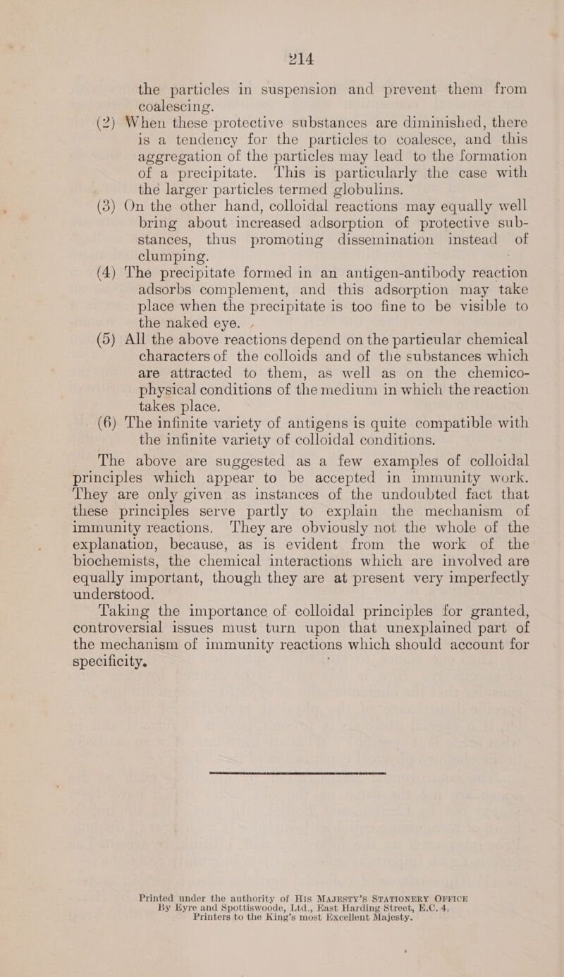 the particles in suspension and prevent them from coalescing. (2) When these protective substances are diminished, there is a tendency for the particles to coalesce, and this aggregation of the particles may lead to the formation of a precipitate. ‘This is particularly the case with the larger particles termed globulins. (3) On the other hand, colloidal reactions may equally well bring about increased adsorption of protective sub- stances, thus promoting dissemination instead ot clumping. (4) The precipitate formed in an antigen-antibody reaction adsorbs complement, and this adsorption may take place when the precipitate is too fine to be visible to the naked eye. , (5) All the above reactions depend on the partieular chemical characters of the colloids and of the substances which are attracted to them, as well as on the chemico- physical conditions of the medium in which the reaction takes place. (6) The infinite variety of antigens is quite compatible with the infinite variety of colloidal conditions. The above are suggested as a few examples of colloidal principles which appear to be accepted in immunity work. They are only given as instances of the undoubted fact that these principles serve partly to explain the mechanism of immunity reactions. They are obviously not the whole of the explanation, because, as is evident from the work of the biochemists, the chemical interactions which are involved are equally important, though they are at present very imperfectly understood. Taking the importance of colloidal principles for granted, controversial issues must turn upon that unexplained part of the mechanism of immunity reactions which should account for specificity. Printed under the authority of His MAJESTY’S STATIONERY pes By Eyre and Spottiswoode, Ltd., Hast Harding Street, E.C. Printers to the King’ Ss most Excellent Majesty.