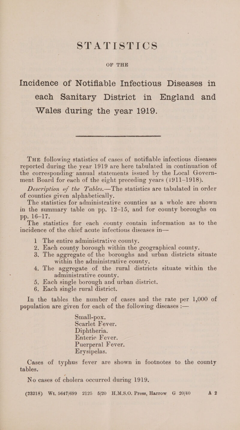 PEATISPICS OF THE Incidence of Notifiable Infectious Diseases in each Sanitary District in England and Wales during the year 1919. THE following statistics of cases of notifiable infectious diseases reported during the year 1919 are here tabulated in continuation of the corresponding’ annual statements issued by the Local Govern- ment Board for each of the eight preceding years (1911-1918). Description of the Tables.—The statistics are tabulated in order of counties given alphabetically. The statistics for administrative counties as a whole are shown in the summary table on pp. 12-15, and for county boroughs on pp. 16-17. : The statistics for each county contain information as to the incidence of the chief acute infectious diseases in— 1 The entire administrative county. 2. Each county borough within the geographical county. 3. The aggregate of the boroughs and urban districts situate within the administrative county. 4. The aggregate of the rural districts situate within the administrative county. 5. Hach single borough and urban district. 6. Each single rural district. In the tables the number of cases and the rate per 1,000 of population are given for each of the following diseases :— Small-pox. Scarlet Fever. Diphtheria. Enteric Fever. Puerperal Fever. Erysipelas. Cases of typhus fever are shown in footnotes to the county tables. No cases of cholera occurred during 1919. (23218) Wt. 5647/699 2125 6/20 H.M.S.O, Press, Harrow G 20/40 A 2