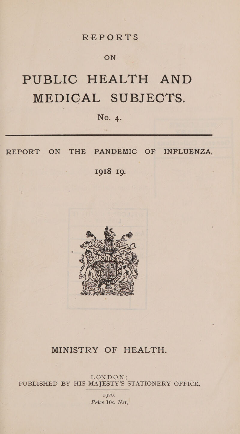 REPORTS ON PUBLIC HEALTH AND MEDICAL SUBJECTS. No. 4. REPORT ON THE PANDEMIC OF INFLUENZA, MINISTRY OF HEALTH. LONDON: PUBLISHED BY HIS MAJESTY’S STATIONERY OFFICE. 1920. Price 10s. Net,