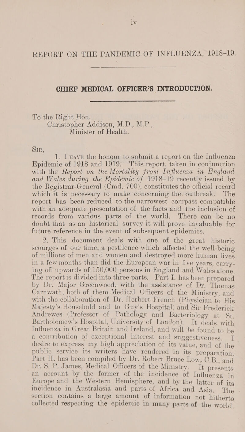 lV REPORT ON THE PANDEMIC OF INFLUENZA, 1918-19. CHIEF MEDICAL OFFICER’S INTRODUCTION. ra sears To the Right Hon. , Christopher Addison, M.D., M.P., Minister of Health. SIR, 1. IL nAvE the honour to submit a report on the Influenza Epidemic of 1918 and 1919. ‘This report, taken in conjunction with the Report on the Mortality from Influenza in England and Wales duriny the Epidemic of 1918-i9 recently issued by the Registrar-General (Cmd. 700), constitutes the official record which it is necessary to make concerning the. outbreak. The report has been reduced to the narrowest compass compatible with an adequate presentation of the facts and the inclusion of records from various parts of the world. There can be no doubt that as an historical survey it will prove invaluable for future reference in the event of subsequent epidemics. 2, This document deals with one of the great historic scourges of our time, a pestilence which affected the well-being of millions of men and women and destroyed more human lives in a few months than did the Muropean war in five years, carry- ing off upwards of 150,000 persons in England and Wales alone. The report is divided into three parts. Part I. has been prepared by Dr. Major Greenwocd, with the assistance of Dr. Thomas Carnwath, both of them Medical Officers of the Ministry, and with the collaboration of Dr. Herbert French (Physician to His Majesty's Household and to Guy’s Hospital) and Sir Frederick Andrewes (Professor of Pathology and Bacteriology at St, Bartholomew’s Hospital, University of London). It deals with Influenza in Great Britain and Ireland, and will be found to be a contribution of exceptional interest and suggestiveness. [| desire to express my high appreciation of its value, and of the ~ public service its writers have rendered in its preparation. Part Il. has been compiled by Dr. Robert Bruce Low, C.B., and Dr. 5. P. James, Medical Officers of the Ministry. It presents an account by the former of the incidence of Influenza in Kurope and the Western Hemisphere, and by the latter of its incidence in Australasia and parts of Africa and Asia. The section contains a large amount of information not hitherto collected respecting the epidemic in many parts of the world