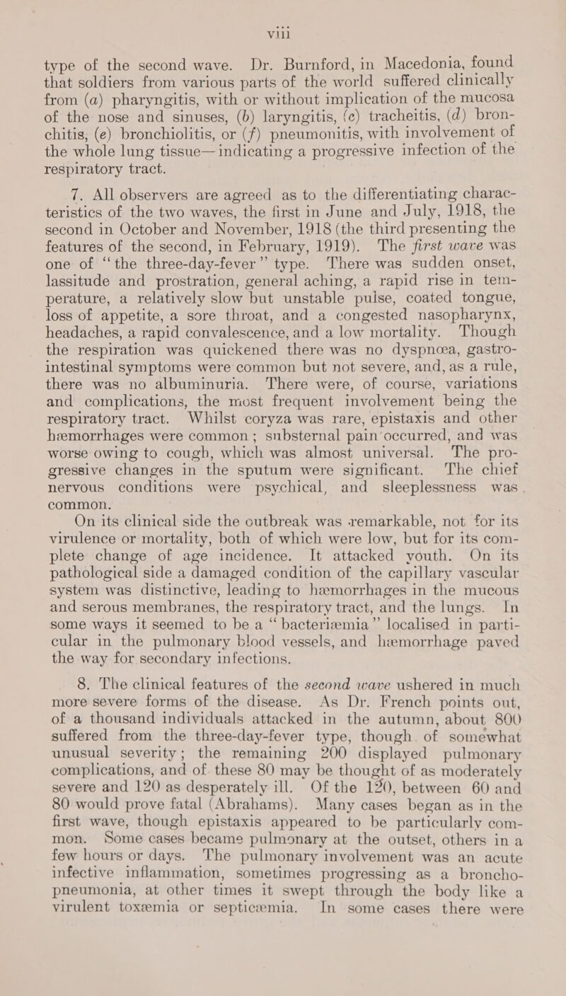 type of the second wave. Dr. Burnford, in Macedonia, found that soldiers from various parts of the world suffered clinically from (a) pharyngitis, with or without implication of the mucosa of the nose and sinuses, (b) laryngitis, {c) tracheitis, (d) bron- chitis, (e) bronchiolitis, or (f) pneumonitis, with involvement of the whole lung tissue— indicating a progressive infection of the respiratory tract. 7. All observers are agreed as to the differentiating charac- teristics of the two waves, the first in June and July, 1918, the second in October and November, 1918 (the third presenting the features of the second, in February, 1919). The first wave was one of ‘‘the three-day-fever”’ type. There was sudden onset, lassitude and prostration, general aching, a rapid rise in tem- perature, a relatively slow but unstable puise, coated tongue, loss of appetite, a sore throat, and a congested nasopharynx, headaches, a rapid convalescence, and a low mortality. Though the respiration was quickened there was no dyspnoea, gastro- intestinal symptoms were common but not severe, and, as a rule, there was no albuminuria. There were, of course, variations and complications, the most frequent involvement being the respiratory tract. Whilst coryza was rare, epistaxis and other hemorrhages were common; substernal pain’occurred, and was worse owing to cough, which was almost universal. The pro- gressive changes in the sputum were significant. The chief nervous conditions were psychical, and sleeplessness was. common. | | : On its clinical side the cutbreak was remarkable, not for its virulence or mortality, both of which were low, but for its com- plete change of age incidence. It attacked youth. On its pathological side a damaged condition of the capillary vascular system was distinctive, leading to hemorrhages in the mucous and serous membranes, the respiratory tract, and the lungs. In some ways it seemed to be a “ bacteriw#mia”’ localised in parti- cular in the pulmonary blood vessels, and hemorrhage paved the way for secondary infections. 8. The clinical features of the second wave ushered in much more severe forms of the disease. As Dr. French points out, of a thousand individuals attacked in the autumn, about 800) suffered from the three-day-fever type, though. of somewhat unusual severity; the remaining 200 displayed pulmonary complications, and of. these 80 may be thought of as moderately severe and 120 as desperately ill. Of the 120, between 60 and 80 would prove fatal (Abrahams). Many cases began as in the first wave, though epistaxis appeared to be particularly com- mon. Some cases became pulmonary at the outset, others in a few hours or days. ‘The pulmonary involvement was an acute infective inflammation, sometimes progressing as a broncho- pneumonia, at other times it swept through the body like a virulent toxemia or septicemia. In some cases there were