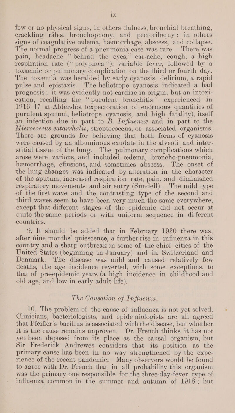 few or no physical signs, in others dulness, bronchial breathing, crackling rales, bronchophony, and pectoriloquy ; in others signs of coagulative cedema, hemorrhage, abscess, and collapse. The normal progress of a pneumonia case was rare. ‘There was pain, headache “behind the eyes,” ear-ache, cough, a high respiration rate (‘ polypnoea’”’), variable fever, followed by a toxaemic or pulmonary complication on the third or fourth day. The toxemia was heralded by early cyanosis, delirium, a rapid pulse and epistaxis. ‘The heliotrope cyanosis indicated a bad prognosis ; it was evidently not cardiac in origin, but an intoxi- cation, recalling the “purulent bronchitis” experienced in 1916-17 at Aldershot (expectoration of enormous quantities of purulent sputum, heliotrope cyanosis, and high fatality), itself an Infection due in part to B. Influenze and in part to the Mverococcus catarrhalis, streptococcus, or associated organisms: There are grounds for believing that both forms of cyanosis were caused by an albuminous exudate in the alveoli and inter- stitial tissue cf the lung. The pulmonary complications which arose were various, and included: cedema, broncho-pneumonia, hemorrhage, effusions, and sometimes abscess. ‘The onset of the lung changes was indicated by alteration in the character of the sputum, increased respiration rate, pain, and diminished respiratory movements and air entry (Sundell). The mild type of the first wave and the contrasting type of the second and third waves seem to have been very much the same everywhere, except that different stages of the epidemic did not occur at quite the same periods or with uniform sequence in different countries, Y. It should be added that in February 1920 there was, after nine months’ quiescence, a further rise in influenza in this country and a sharp outbreak in some of the chief cities of the United States (beginning in January) and in Switzerland and - Denmark. The disease was mild and caused relatively few deaths, the age incidence reverted, with some exceptions, to that of pre-epidemic years (a high incidence in childhood and old age, and low in early adult life). The Causation of Influenza. LO. The problem of the cause of influenza is not yet. solved. Clinicians, bacteriologists, and epideniologists are all agreed that Pfeiffer’s bacillus is associated with the disease, but whether it is the cause remains unproven. Dr. French thinks it has not yet been deposed from its place as the causal organism, but Sir Frederick Andrewes considers that its position as the primary cause has been in no way strengthened by the expe- rience of the recent pandemic. Many observers would be found to agree with Dr. French that in all probability this organism was the primary one responsible for the three-day-fever type of influenza common in the summer and autumn of 1918; but