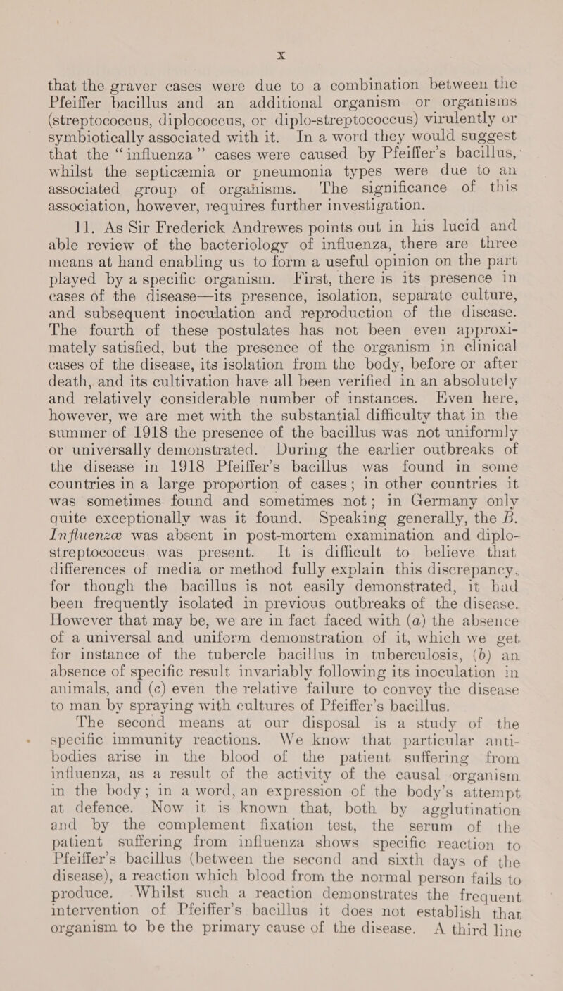that the graver cases were due to a combination between the Pfeiffer bacillus and an additional organism or organisms (streptococcus, diplococcus, or diplo-streptococcus) virulently or symbiotically associated with it. In a word they would suggest that the “influenza” cases were caused by Pfeiffer’s bacillus, ' whilst the septicemia or pneumonia types were due to an associated group of organisms. The significance of this association, however, requires further investigation. 11. As Sir Frederick Andrewes points out in his lucid and able review of the bacteriology of influenza, there are three means at hand enabling us to form a useful opinion on the part played by a specific organism. First, there is its presence in cases of the disease—its presence, isolation, separate culture, and subsequent inoculation and reproduction of the disease. The fourth of these postulates has not been even approxi- mately satisfied, but the presence of the organism in clinical cases of the disease, its isolation from the body, before or after death, and its cultivation have all been verified in an absolutely and relatively considerable number of instances. ven here, however, we are met with the substantial difficulty that in the summer of 1918 the presence of the bacillus was not uniformly ov universally demonstrated. During the earlier outbreaks of the disease in 1918 Pfeiffer’s bacillus was found in some countries in a large proportion of cases; in other countries it was sometimes found and sometimes not; in Germany only quite exceptionally was it found. Speaking generally, the B. Influenze was absent in post-mortem examination and diplo- streptococcus. was present. It is difficult to believe that differences of media or method fully explain this discrepancy, for though the bacillus is not easily demonstrated, it had been frequently isolated in previous outbreaks of the disease. However that may be, we are in fact faced with (a) the absence of a universal and uniform demonstration of it, which we get for instance of the tubercle bacillus in tuberculosis, (b) an absence of specific result invariably following its inoculation in animals, and (c) even the relative failure to convey the disease to man by spraying with cultures of Pfeiffer’s bacillus. The second means at our disposal is a study of the specific immunity reactions. We know that particular anti- bodies arise in the blood of the patient suffering from influenza, as a result of the activity of the causal organism in the body; in a word, an expression of the body’s attempt. at defence. Now it is known that, both by agglutination and by the complement fixation test, the serum of the patient suffering from influenza shows specific reaction to Pfeiffer’s bacillus (between the second and sixth days of the disease), a reaction which blood from the normal person fails to produce. Whilst such a reaction demonstrates the frequent intervention of Pfeiffer’s bacillus it does not establish thar organism to be the primary cause of the disease. &lt;A third line