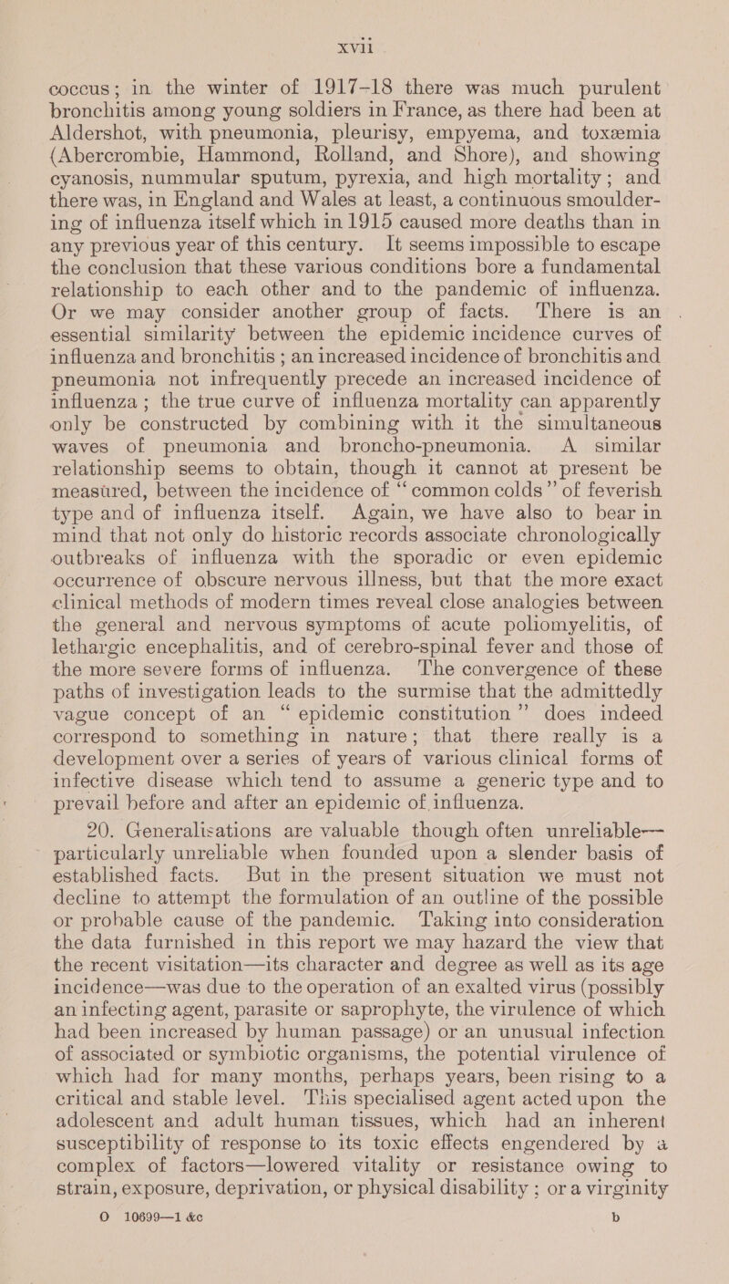 coccus; in the winter of 1917-18 there was much purulent bronchitis among young soldiers in France, as there had been at Aldershot, with pneumonia, pleurisy, empyema, and toxemia (Abercrombie, Hammond, Rolland, and Shore), and showing cyanosis, nummular sputum, pyrexia, and high mortality; and there was, in England and Wales at least, a continuous smoulder- ing of influenza itself which in 1915 caused more deaths than in any previous year of this century. It seems impossible to escape the conclusion that these various conditions bore a fundamental relationship to each other and to the pandemic of influenza. Or we may consider another group of facts. There is an essential similarity between the epidemic incidence curves of influenza and bronchitis ; an increased incidence of bronchitis and pneumonia not infrequently precede an increased incidence of influenza ; the true curve of influenza mortality can apparently only be constructed by combining with it the simultaneous waves of pneumonia and broncho-pneumonia. A _ similar relationship seems to obtain, though it cannot at present be measured, between the incidence of ‘common colds” of feverish type and of influenza itself. Again, we have also to bear in mind that not only do historic records associate chronologically outbreaks of influenza with the sporadic or even epidemic occurrence of obscure nervous illness, but that the more exact clinical methods of modern times reveal close analogies between the general and nervous symptoms of acute poliomyelitis, of lethargic encephalitis, and of cerebro-spinal fever and those of the more severe forms of influenza. The convergence of these paths of investigation leads to the surmise that the admittedly vague concept of an “epidemic constitution’ does indeed correspond to something in nature; that there really is a development over a series of years of various clinical forms of infective disease which tend to assume a generic type and to prevail before and after an epidemic of influenza. 20. Generalizations are valuable though often unreliable— ~ particularly unreliable when founded upon a slender basis of established facts. But in the present situation we must not decline to attempt the formulation of an outline of the possible or probable cause of the pandemic. Taking into consideration the data furnished in this report we may hazard the view that the recent visitation—its character and degree as well as its age incidence—was due to the operation of an exalted virus (possibly an infecting agent, parasite or saprophyte, the virulence of which had been increased by human passage) or an unusual infection of associated or symbiotic organisms, the potential virulence of which had for many months, perhaps years, been rising to a eritical and stable level. This specialised agent acted upon the adolescent and adult human tissues, which had an inherent susceptibility of response to its toxic effects engendered by «a complex of factors—lowered vitality or resistance owing to strain, exposure, deprivation, or physical disability : or a virginity