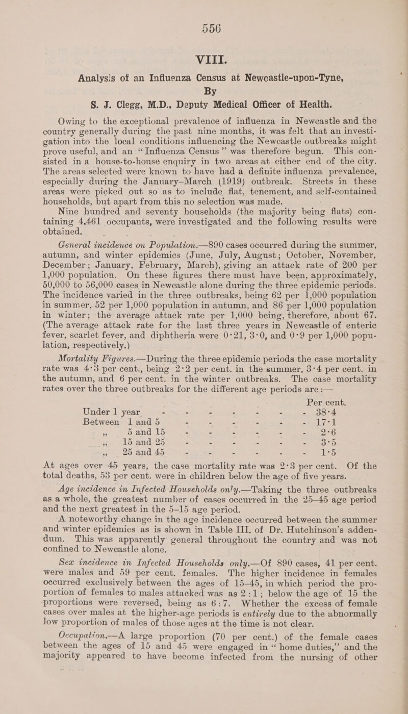 VIII. Analysis of an Influenza Census at Newcastle-upon-Tyne, By S. J. Clegg, M.D., Deputy Medical Officer of Health. Owing to the exceptional prevalence of influenza in Newcastle and the country generally during the past nine months, it was felt that an investi- gation into the local conditions influencing the Newcastle outbreaks might prove useful, and an ‘Influenza Census” was therefore begun. This con- sisted in a house-to-house enquiry in two areas at either end of the city. The areas selected were known to have had a definite influenza prevalence, especially during the January-March (1919) outbreak. Streets in these areas were picked out so as to include flat, tenement, and self-contained households, but apart from this no selection was made. Nine hundred and seventy households (the majority being flats) con- taining 4,461 occupants, were investigated and the following results were obtained. General incidence on Population.—890 cases occurred during the summer, autumn, and winter epidemics (June, July, August; October, November, December; January, February, March), giving an attack rate of 200 per 1,000 population. On these figures there must have been, approximately, 50,000 to 56,000 cases in Newcastle alone during the three epidemic periods. The incidence varied in the three outbreaks, being 62 per 1,000 population in summer, 52 per 1,000 population in autumn, and 86 per 1,000 population in winter; the average attack rate per 1,000 being, therefore, about 67. (The average attack rate for the last three years in Newcastle of enteric fever, scarlet fever, and diphtheria were 0°21, 3:0, and 0°9 per 1,000 popu- lation, respectively.) Mortality Figures.—During the three epidemic periods the case mortality rate was 4°3 per cent., being 2:2 per cent. in the summer, 3°4 per cent. in the autumn, and 6 per cent. in the winter outbreaks. The case mortality rates over the three outbreaks for the different age periods are :— Per cent. Under 1 year - - - : - . - 38°4 Between I and 5 - - - - - 2) Led ¥ 5 and 15 - - - - - nie ot e @lorands25 - - - . - eT fa. ~. 2o and Ad « S a : - ay eo At ages over 45 years, the case mortality rate was 2°3 per cent. Of the total deaths, 53 per cent. were in children below the age of five years. Age incidence in Infected Households only.—Taking the three outbreaks as a whole, the greatest number of cases occurred in the 25-45 age period and the next greatest in the 5-15 age period. A noteworthy change in the age incidence occurred between the summer and winter epidemics as is shown in Table III. of Dr. Hutchinson’s adden- dum. This was apparently general throughout the country and was not confined to Newcastle alone. Sex incidence in Infected Households only.—Of 890 cases, 41 per cent. were males and 59 per cent. females. The higher incidence in females occurred exclusively between the ages of 15-45, in which period the pro- portion of females to males attacked was as 2:1; below the age of 15 the proportions were reversed, being as 6:7. Whether the excess of female cases over males at the higher-age periods is entirely due to the abnormally Jow proportion of males of those ages at the time is not clear. Occupation—A large proportion (70 per cent.) of the female cases between the ages of 15 and 45 were engaged in “ home duties,’ and the majority appeared to have become infected from the nursing of other — »