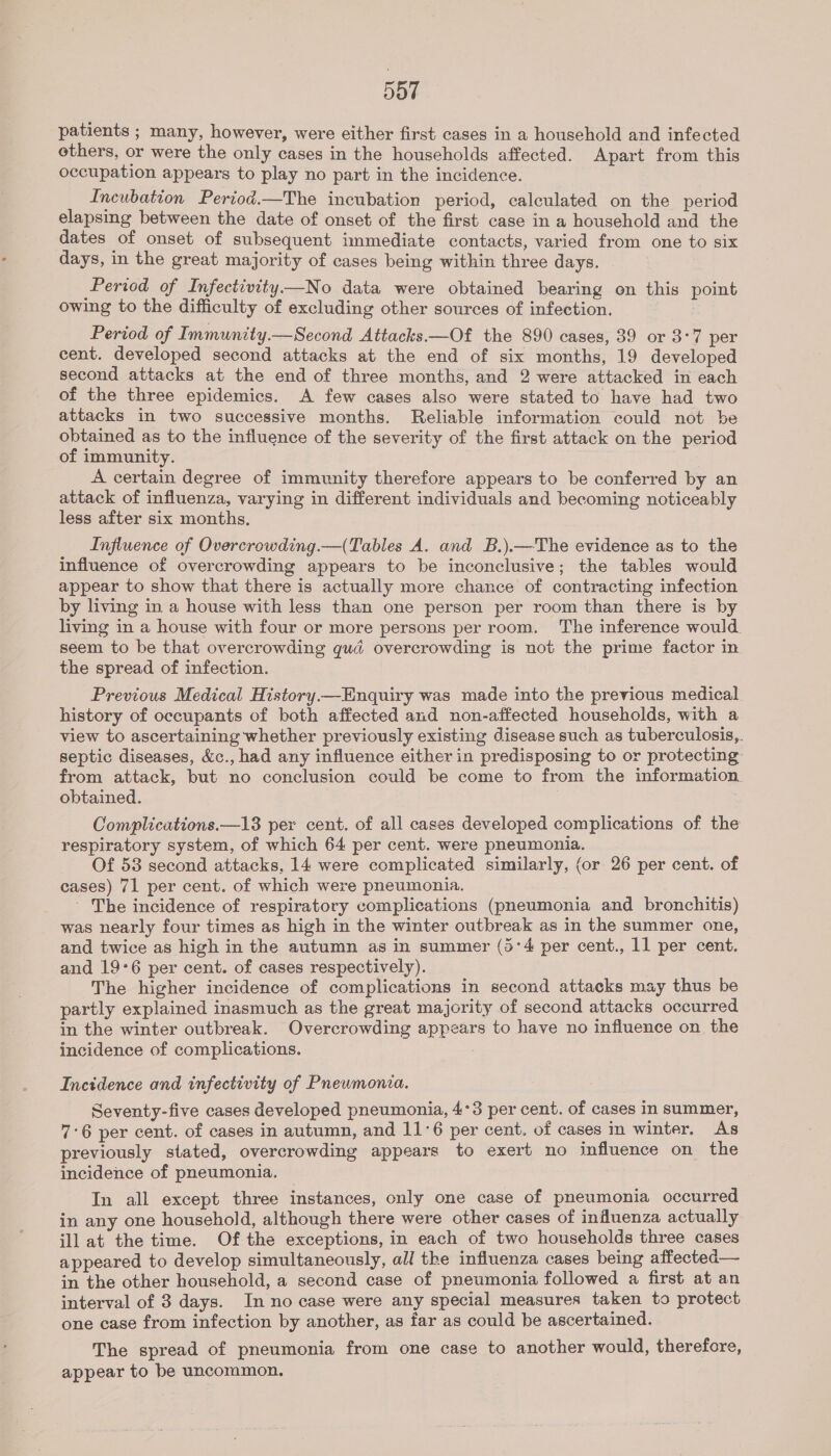 patients ; many, however, were either first cases in a household and infected others, or were the only cases in the households affected. Apart from this occupation appears to play no part in the incidence. Incubation Period.—The incubation period, calculated on the period elapsing between the date of onset of the first case in a household and the dates of onset of subsequent immediate contacts, varied from one to six days, in the great majority of cases being within three days. Period of Infectivity —No data were obtained bearing on this point owing to the difficulty of excluding other sources of infection. Period of Immunity.—Second Attacks.—Of the 890 cases, 39 or 3°7 per cent. developed second attacks at the end of six months, 19 developed second attacks at the end of three months, and 2 were attacked in each of the three epidemics. A few cases also were stated to have had two attacks in two successive months. Reliable information could not be obtained as to the influence of the severity of the first attack on the period of immunity. A certain degree of immunity therefore appears to be conferred by an attack of influenza, varying in different individuals and becoming noticeably less after six months. Influence of Overcrowding.—(Tables A. and B.).—The evidence as to the influence of overcrowding appears to be inconclusive; the tables would appear to show that there is actually more chance of contracting infection by living in a house with less than one person per room than there is by living in a house with four or more persons per room. The inference would. seem to be that overcrowding quad overcrowding is not the prime factor in the spread of infection. Previous Medical History—Enquiry was made into the previous medical history of occupants of both affected and non-affected households, with a view to ascertaining whether previously existing disease such as tuberculosis,. septic diseases, &amp;c., had any influence either in predisposing to or protecting from attack, but no conclusion could be come to from the information. obtained. | Complications.—13 per cent. of all cases developed complications of the respiratory system, of which 64 per cent. were pneumonia. Of 53 second attacks, 14 were complicated similarly, (or 26 per cent. of cases) 71 per cent. of which were pneumonia. ' The incidence of respiratory complications (pneumonia and bronchitis) was nearly four times as high in the winter outbreak as in the summer one, and twice as high in the autumn as in summer (5:4 per cent., 11 per cent. and 19°6 per cent. of cases respectively). The higher incidence of complications in second attacks may thus be partly explained inasmuch as the great majority of second attacks occurred in the winter outbreak. Overcrowding appears to have no influence on the incidence of complications. . Incidence and infectivity of Pnewmonia. Seventy-five cases developed pneumonia, 4°3 per cent. of cases in summer, 7°6 per cent. of cases in autumn, and 11°6 per cent. of cases in winter. As previously stated, overcrowding appears to exert no influence on the incidence of pneumonia. In all except three instances, only one case of pneumonia occurred in any one household, although there were other cases of influenza actually ill at the time. Of the exceptions, in each of two households three cases appeared to develop simultaneously, all the influenza cases being affected— in the other household, a second case of pneumonia followed a first at an interval of 3 days. In no case were any special measures taken to protect one case from infection by another, as far as could be ascertained. The spread of pneumonia from one case to another would, therefore, appear to be uncommon.