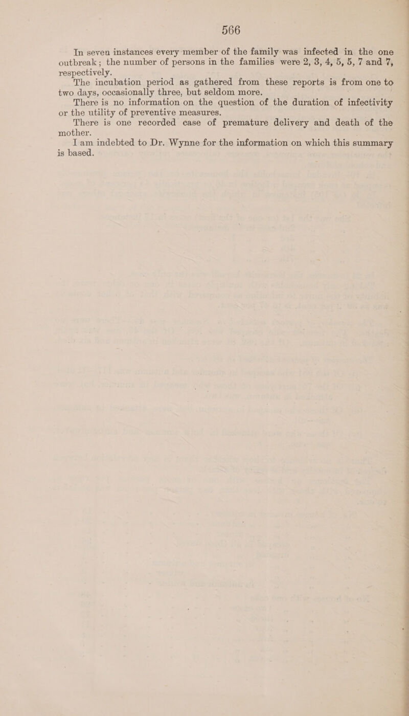 In seven instances every member of the family was infected in the one outbreak ; the number of persons in the families were 2, 3, 4, 5,5, 7 and 7, respectively. The incubation period as gathered from these reports is from one to two days, occasionally three, but seldom more. There is no information on the question of the duration of infectivity or the utility of preventive measures. . There is one recorded case of premature delivery and death of the mother. . Iam indebted to Dr. Wynne for the information on which this summary is based. . | | | i i Me i a a a i Mi ie a i