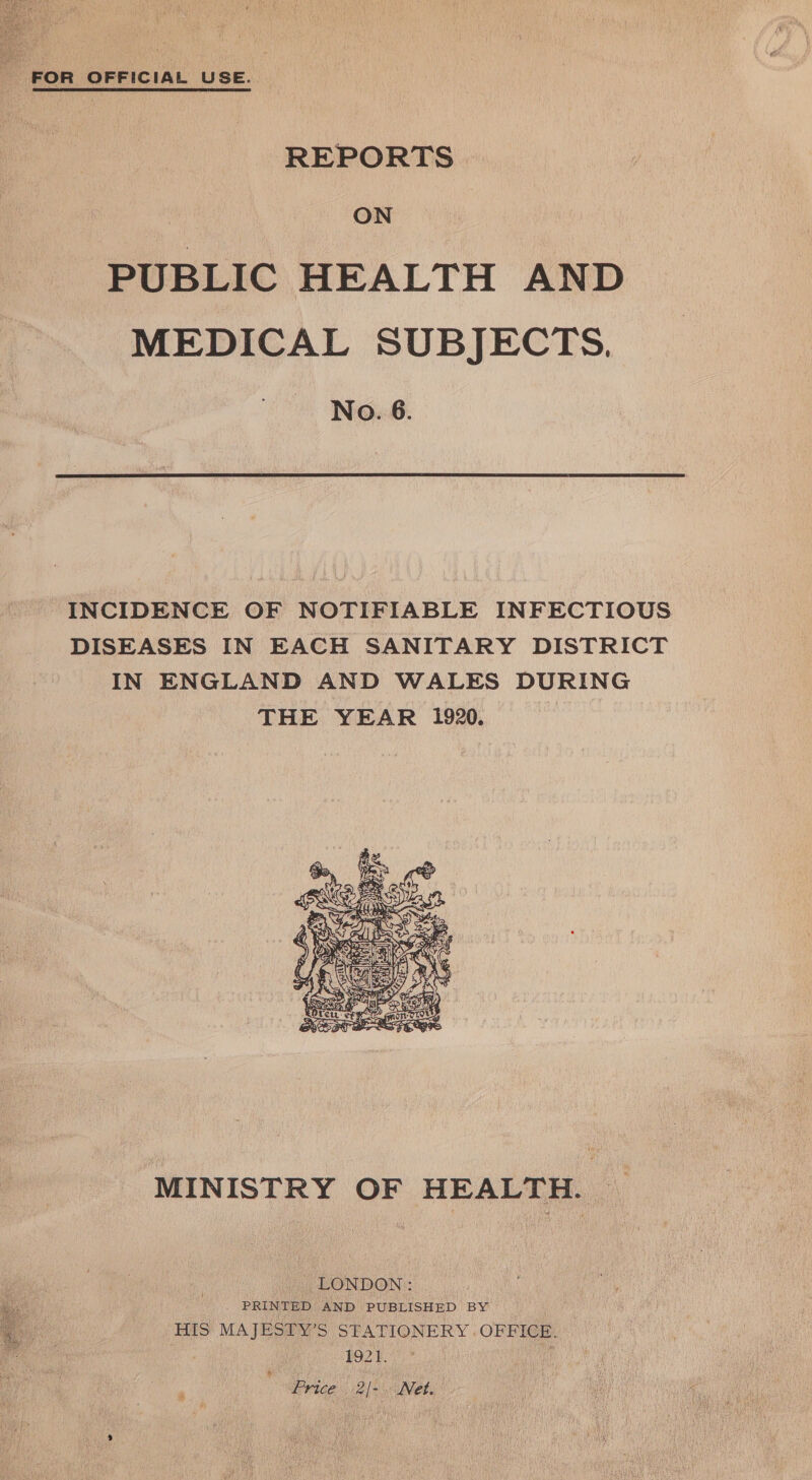  FOR OFFICIAL USE. REPORTS ON PUBLIC HEALTH AND MEDICAL SUBJECTS. No. 6. INCIDENCE OF NOTIFIABLE INFECTIOUS DISEASES IN EACH SANITARY DISTRICT IN ENGLAND AND WALES DURING THE YEAR 1920.  MINISTRY OF HEALTH. | LONDON: . PRINTED AND PUBLISHED BY HIS MAJESTY’S STATIONERY .OFFICE. , 1921. j Price 2/-. Net.  