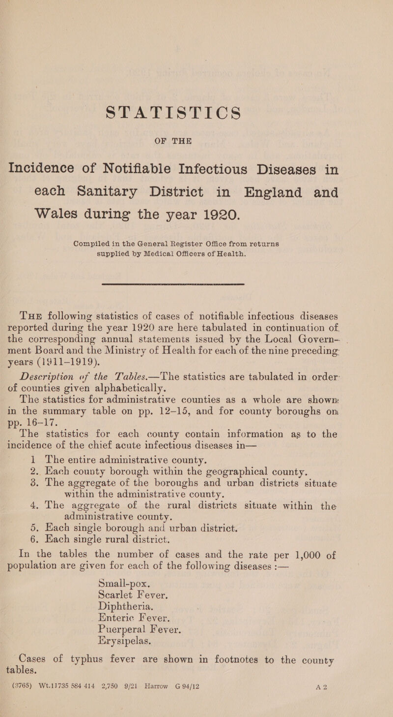 STATISTICS OF THE Incidence of Notifiable Infectious Diseases in each Sanitary District in England and Wales during the year 1920. Compiled in the General Register Office from returns supplied by Medical Officers of Health. THE following statistics of cases of notifiable infectious diseases reported during the year 1920 are here tabulated in continuation of the corresponding annual statements issued by the Local Govern- | ment Board and the Ministry of Health for each of the nine preceding: years (1911-1919). Description of the Tables.—The statistics are tabulated in order: of counties given alphabetically. The statistics for administrative counties as a whole are shown in the summary table on pp. 12-15, and for county boroughs om pp. 16-17. The statistics for each county contain information as to the incidence of the chief acute infectious diseases in— 1 The entire administrative county. 2. Hach county borough within the geographical county. 3. The aggregate of the boroughs and urban districts situate within the administrative county. | 4, The aggregate of the rural districts situate within the administrative county. 5. Hach single borough and urban district. 6. Each single rural district. In the tables the number of cases and the rate per 1,000 of population are given for each of the following diseases :— Smaill-pox. Scarlet Fever. Diphtheria. Enteric Fever. Puerperal Fever. Lirysipelas. Cases of typhus fever are shown in footnotes to the county tables. (3765) Wt.11735 584 414 2,750 9/21 Harrow G 94/12 A2