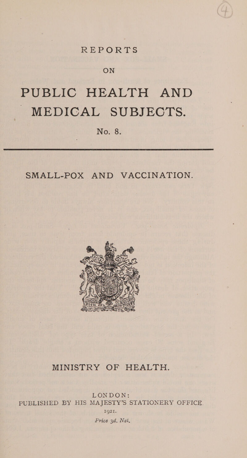 REPORTS ON PUBLIC HEALTH AND MEDICAL SUBJECTS. No. 8. SMALL-POX AND VACCINATION.    Ee ? Saha Ui y ON JEN rb el 7S) SEED ( ; AO SA (EASY ikea all Ne : A. see  MINISTRY OF HEALTH. LONDON: PUBLISHED BY HIS MAJESTY’S STATIONERY OFFICE. 1921. Price 3d, Net,