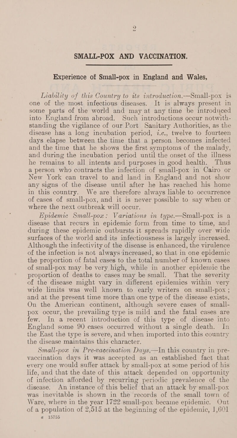 bo SMALL-POX AND VACCINATION. Experience of Small-pox in England and Wales,  Inability of this Country to its introduction.-—Small-pox is one of the most infectious diseases. It is always present in some parts of the world and may at any time be introduced into England from abroad. Such introductions occur notwith- standing the vigilance of our Port Sanitary Authorities, as the disease has a long incubation period, 7.e., twelve to fourteen days elapse between the time that a person becomes infected and the time that he shows the first symptoms of the malady, and during the incubation period until the onset of the illness he remains to all intents and purposes in good health. Thus a person who contracts the infection of small-pox in Cairo or New York can travel to and land in England and not show any signs of the disease until after he has reached his home in this country. We are therefore always liable to occurrence of cases of small-pox, and it is never possible to say when or where the next outbreak will occur. Hpidemic Small-pox: Variations in type—Small-pox is a disease that recurs in epidemic form from time to time, and during these epidemic outbursts it spreads rapidly over wide surfaces of the world and its infectiousness is largely increased. Although the infectivity of the disease is enhanced, the virulence of the infection is not always increased, so that in one epidemic the proportion of fatal cases to the total number of known cases of small-pox may be very high, while in another epidemic the proportion of deaths to cases may be small. ‘That the severity of the disease might vary in different epidemics within very wide limits was well known to early writers on small-pox ; and at the present time more than one type of the disease exists. On the American continent, although severe cases of small- pox occur, the prevailing type is mild and the fatal cases are few. In a recent introduction of this type of disease into England some 90 cases occurred without a single death. In the East the type is severe, and when imported into this country the disease maintains this character. Small-pox an Pre-vaecination Days.—In this country in pre- vaccination days it was accepted as an established fact that every one would suffer attack by small-pox at some period of his life, and that the date of this attack depended on opportunity of infection afforded by recurring periodic prevalence of the disease. An instance of this belief that an attack by small-pox was inevitable is shown in the records of the small town of Ware, where in the year 1722 small-pox became epidemic. Out of a population of 2,515 at the beginning of the epidemic, |,601. a 15755 