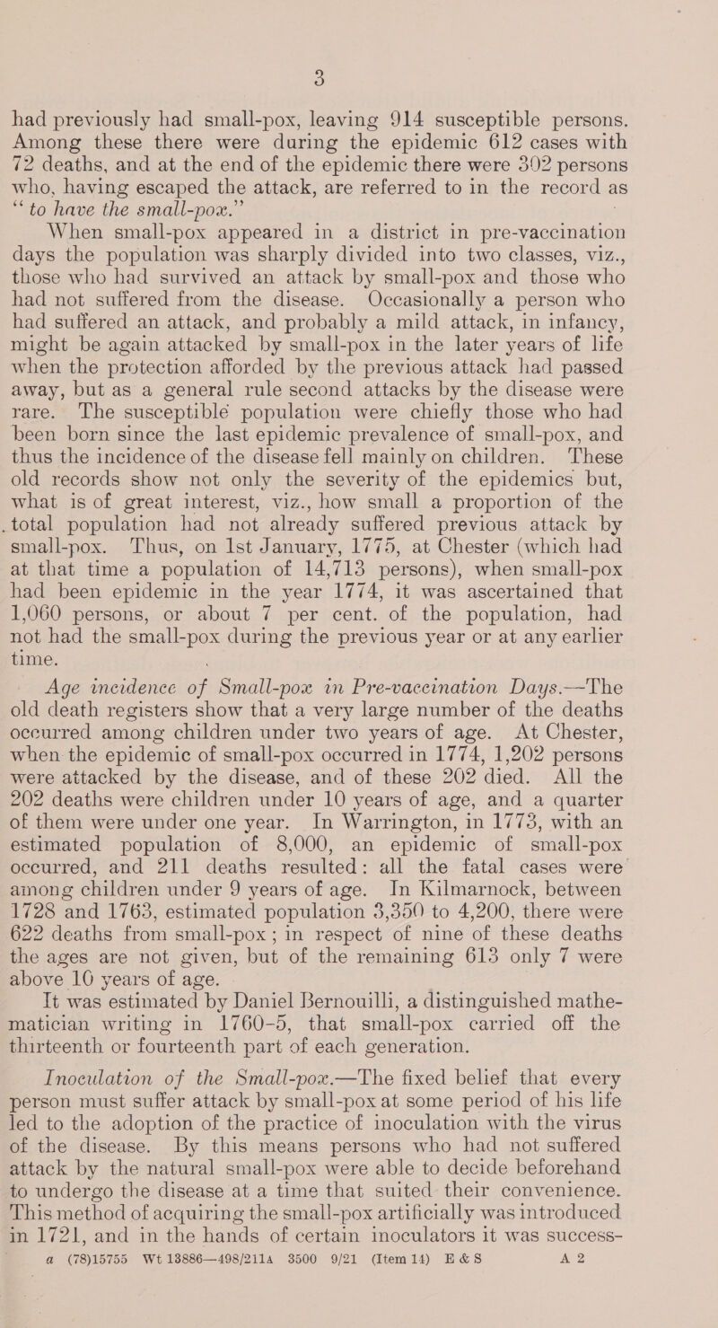 had previously had small-pox, leaving 914 susceptible persons. Among these there were during the epidemic 612 cases with 72 deaths, and at the end of the epidemic there were 302 persons who, having escaped the attack, are referred to in the record as ‘to have the small-pox.” When small-pox appeared in a district in Se aeaiaiticn days the population was sharply divided into two classes, viz., those who had survived an attack by small-pox and those who had not suffered from the disease. Occasionally a person who had suffered an attack, and probably a mild attack, in infancy, might be again attacked by small-pox in the later years of life when the protection afforded by the previous attack had passed away, but as a general rule second attacks by the disease were rare. The susceptible population were chiefly those who had been born since the last epidemic prevalence of small-pox, and thus the incidence of the disease fell mainly on children. These old records show not only the severity of the epidemics but, what is of great interest, viz., how small a proportion of the _total population had not already suffered previous attack by small-pox. Thus, on Ist January, 1775, at Chester (which had at that time a population of 14,713 persons), when small-pox had been epidemic in the year 1774, it was ascertained that 1,060 persons, or about 7 per cent. of the population, had not had the small-pox during the previous year or at any earlier time. Age inerdence a Small-pox in Pre-vaceination Days.—The old death registers show that a very large number of the deaths occurred among children under two years of age. At Chester, when the epidemic of small-pox occurred in 1774, 1,202 persons were attacked by the disease, and of these 202 died. All the 202 deaths were children under 10 years of age, and a quarter of them were under one year. In Warrington, in 1773, with an estimated population of 8,000, an epidemic of small-pox occurred, and 211 deaths resulted: all the fatal cases were among children under 9 years of age. In Kilmarnock, between 1728 and 1763, estimated population 3,350 to 4,200, there were 622 deaths from small-pox ; in respect of nine of these deaths the ages are not given, but of the remaining 615 only 7 were above 10 years of age. . It was estimated by Daniel Bernouilli, a distinguished mathe- matician writing in 1760-5, that small-pox carried off the thirteenth or fourteenth part of each generation. Inoculation of the Small-pox.—The fixed belief that every person must suffer attack by small-pox at some period of his life led to the adoption of the practice of inoculation with the virus of the disease. By this means persons who had not suffered attack by the natural small-pox were able to decide beforehand to undergo the disease at a time that suited their convenience. This method of acquiring the small-pox artificially was introduced in 1721, and in the hands of certain inoculators it was success- a (78)15755 Wt 18886—498/2114 3500 9/21 (Item14) E&amp;S A2
