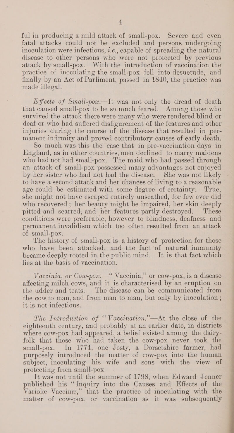 ful in producing a mild attack of small-pox. Severe and even fatal attacks could not be excluded and persons undergoing inoculation were infectious, 2.e., capable of spreading the natural disease to other persons who were not protected by previous attack by small-pox. With the introduction of vaccination the practice of inoculating the small-pox fell into desuetude, and finally by an Act of Par liment, passed in 1840, the ie was made illegal. Hffects of Small-pox.—It was not only the dread of death that caused small-pox to be so much feared. Among those who survived the attack there were many who were rendered blind or deaf or who had suffered disfigurement of the features and other injuries during the course of the disease that resulted in per- manent infirmity and proved contributory causes of early death. So much was this the case that in pre-vaccination days in England, as in other countries, men declined to marry maidens who had not had small-pox. The maid who had passed through an attack of small-pox possessed many advantages not enjoyed by her sister who had not had the disease. She was not likely to have a second attack and her chances of living to a reasonable age could be estimated with some degree of certainty. True, she might not have escaped entirely unscathed, for few ever did who recovered ; her beauty might be impaired, her skin deeply pitted and scarred, and her features partly destroyed. These conditions were preferable, however to blindness, deafness and permanent invalidism which too often resulted from an attack of small-pox. The history of small-pox is a history of protection for those who have been attacked, and: the fact of natural immunity became deeply rooted in the public mind. It is that fact which hes at the basis of vaccination. Vaceinia, or Cow-pox.—* Vaccinia,’ or cow-pox, 1s a disease affecting milch cows, and it is characterised by an eruption on the udder and teats. The disease can be communicated from the cow to man, and from man to man, but only by inoculation ; it is not infectious. The Introduction of “ Vaecination.”—At the close of the eighteenth century, and probably at an earlier date, in districts where ccw-pox had appeared, a belief existed among the dairy- folk that those who had taken the cow-pox never took the small-pox. In 1774, one Jesty, a Dorsetshire farmer, had purposely introduced the matter of cow-pox into the human subject, inoculating his wife and sons with the view of protecting from small-pox. | t was not until the summer of 1798, when Edward Jenner published his “Inquiry into the Causes and Effects of the Variole Vaccine,” that the practice of inoculating with the matter of cow-pox, or vaccination as it was subsequently : _———=——
