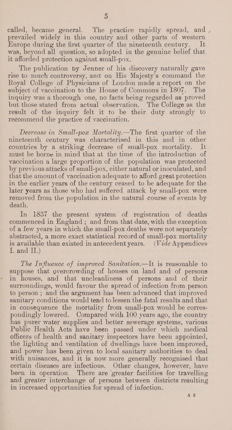 D called, became general. ‘I'he practice rapidly spread, and , prevailed widely in this country and other parts of western Europe during the first quarter of the nineteenth century. It was, beyond all question, so adopted in the genuine belief that it afforded protection against small-pox. The publication by Jenner of his discovery naturally gave rise to much controversy, and on His Majesty's command the Royal College of Physicians of London made a report on the subject of vaccination to the House of Commons in 1807. The inquiry was a thorough one, no facts being regarded as proved but those stated from actual observation. The College as the result of the inquiry felt it to be their duty strongly to recommend the practice of vaccination. Decrease in Small-pox Mortality.—The first quarter of the nineteenth century was characterised in this and in other countries by a striking decrease of smali-pox mortality. It must be borne in mind that at the time of the introduction of vaccination a large proportion of the population was protected by previous attacks of small-pox, either natural or inoculated, and that the amount of vaccination adequate to afford great protection in the earlier years of the century ceased to be adequate for the later years as those who had suffered attack by small-pox were removed from the population in the natural course of events by death. In 1837 the present system of registration of deaths commenced in England ; and from that date, with the exception of a few years in which the small-pox deaths were not separately abstracted, a more exact statistical record of small-pox mortality is available than existed in antecedent years. (Vide Appendices l,.and Il.) The Influence of amproved Sanitation.—It is reasonable to suppose that overcrowding of houses on land and of persons in houses, and that uncleanliness of persons and of their ‘surroundings, would favour the spread of infection from person to person ; and the argument has been advanced that improved sanitary conditions would tend to lessen the fatal results and that, in consequence the mortality from small-pox would be corres- pondingly lowered. Compared with 100 years ago, the country has purer water supplies and better sewerage systems, various Public Health Acts have been passed under which medical officers of health and sanitary inspectors have been appointed, the lighting and ventilation of dwellings have been improved, and power has been given to local sanitary authorities to deal with nuisances, and it is now more generally recognised that certain diseases are infectious. Other changes, however, have been in operation. There are ‘greater facilities for travelling and greater interchange of persons between districts resulting in increased opportunities for spread of infection. A8