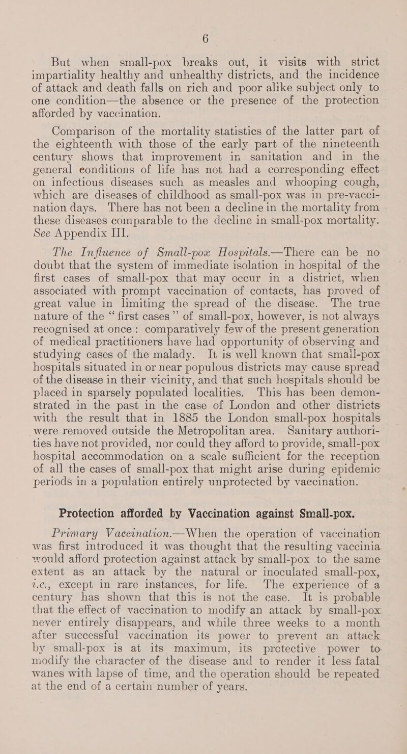 But when small-pox breaks out, it visits with strict impartiality healthy and unhealthy districts, and the incidence of attack and death falls on rich and poor alike subject only to one condition—the absence or the presence of the protection afforded by vaccination. Comparison of the mortality statistics of the latter part of the eighteenth with those of the early part of the nineteenth century shows that improvement in sanitation and in the general eonditions of life has not had a corresponding effect on infectious diseases such as measles and whooping cough, which are diseases of childhood as small-pox was in pre-vacci- nation days. There has not been a decline in the mortality from these diseases comparable to the decline in small-pox mortality. See Appendix III. The Influence of Small-pox Hospitals—There can be no doubt that the system of immediate isolation in hospital of the first cases of small-pox that may occur in a district, when associated with prompt vaccination of contacts, has proved of great value in lmiting the spread of the disease. The true nature of the “ first cases’ of small-pox, however, 1s not always recognised at once: comparatively few of the present generation of medical practitioners have had opportunity of observing and studying cases of the malady. It is well known that smail-pox hospitals situated in or near populous districts may cause spread of the disease in their vicinity, and that such hospitals should be placed in sparsely populated localities. This has been demon- strated in the past in the case of London and other districts with the result that in 1885 the London small-pox hospitals were removed outside the Metropolitan area. Sanitary authori- ties have not provided, nor could they afford to provide, small-pox hospital accommodation on a scale sufficient for the reception of all the cases of small-pox that might arise during epidemic periods in a population entirely unprotected by vaccination. Protection afforded by Vaccination against Small-pox. Primary Vaccination.—When the operation of vaccination was first introduced it was thought that the resulting vaccinia would afford protection against attack by small-pox to the same extent as an attack by the natural or inoculated small-pox,. 2.e., except in rare instances, for life. The experience of a century has shown that this is not the case. It is probable that the effect of vaccination to modify an attack by small-pox never entirely disappears, and while three weeks to a month after successful vaccination its power to prevent an attack by small-pox is at its maximum, its prctective power to modify the character of the disease and to render it less fatal wanes with lapse of time, and the operation should be repeated at the end of a certain number of years.
