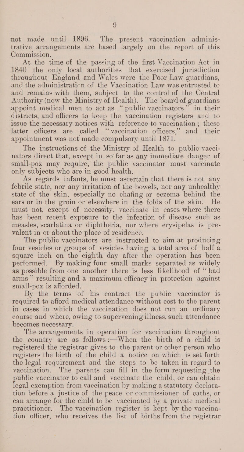 , not made until 1896. The present vaccination adminis- trative arrangements are based largely on the report of this Commission. At the time of the passing of the first Vaccination Act in 1840 the only local authorities that exercised jurisdiction throughout England and Wales were the Poor Law guardians, and the administraticn of the Vaccination Law was entrusted to and remains with them, subject to the control of the Central Authority (now the Ministry of Health). The board of guardians appoint medical men to act as “ public vaccinators”’ in their districts, and officers to keep the vaccination registers and to issue the necessary notices with reference to vaccination ; these lattér officers are called ‘‘vaccination officers,’ and their appointment was not made compulsory until 1871. The instructions of the Ministry of Health to public vacci- nators direct that, except in so far as any immediate danger of small-pox may require, the public vaccinator must vaccinate only subjects who are in good health. As regards infants, he must ascertain that there is not any febrile state, nor any irritation of the bowels, nor any unhealthy state of the skin, especially no chafing or eczema behind the ears or in the groin or elsewhere in the folds of the skin. He must not, except of necessity, vaccinate in cases where there has been recent exposure to the infection of disease such as measles, scarlatina or diphtheria, nor where erysipelas is pre- valent in or about the place of residence. The public vaccinators are instructed to aim at producing four vesicles or groups of vesicles having a total area of halfa square inch on the eighth day after the operation has been performed. By making four small marks separated as widely as possible from one another there is less likelihood of “ bad arms” resulting and a maximum efficacy in protection against small-pox is afforded. By the terms of his contract the public vaccinator is required to afford medical attendance without cost to the parent in cases in which the vaccination does not run an ordinary course and where, owing to supervening illness, such attendance becomes necessary. The arrangements in operation for vaccination throughout the country are as follows:—When the birth of a child is registered the registrar gives to the parent or other person who registers the birth of the child a notice on which is set forth the legal requirement and the steps to be taken in regard to vaccination. ‘The parents can fill in the form requesting the public vaccinator to call and vaccinate the child, or can obtain legal exemption from vaccination by making a statutory declara- tion before a justice of the peace or commissioner of caths, or can arrange for the child to be vaccinated by a private medical practitioner. ‘The vaccination register is kept by the vaccina- tion officer, who receives the list of births from the registrar