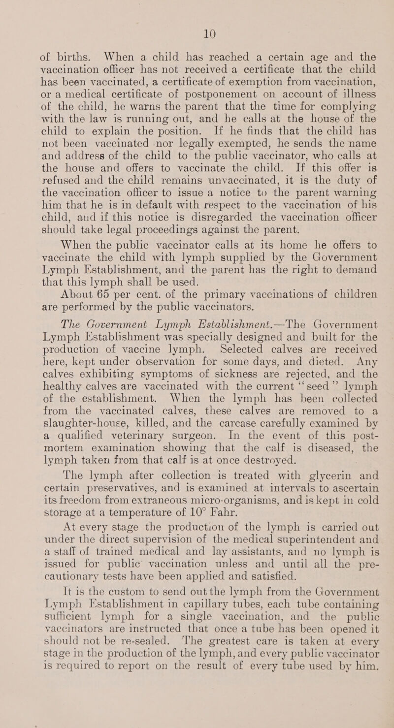 of births. When a child has reached a certain age and the vaccination officer has not received a certificate that the child has been vaccinated, a certificate of exemption from vaccination, or a medical certificate of postponement on account of illness of the child, he warns the parent that the time for complying with the law is running out, and he calls at the house of the child to explain the position. If he finds that the child has not been vaccinated nor legally exempted, he sends the name and address of the child to the public vaccinator, who calls at the house and offers to vaccinate the child. If this offer is refused and the child remains unvaccinated, it 1s the duty of the vaccination officer to issue a notice to the parent warning him that he is in default with respect to the vaccination of his child, and if this notice is disregarded the vaccination officer should take legal proceedings against the parent. When the public vaccinator calls at its home he offers to vaccinate the child with lymph supplied by the Government Lymph Establishment, and the parent has the right to demand that this lymph shall be used. About 65 per cent. of the primary vaccinations of children are performed by the public vaccinators. The Government Lymph Establishment.—The Government Lymph Establishment was specially designed and built for the production of vaccine lymph. Selected calves are received here, kept under observation for some days, and dieted. Any calves exhibiting symptoms of sickness are rejected, and the healthy calves are vaccinated with the current ‘‘seed”’ lymph of the establishment. When the lymph has been collected from the vaccinated calves, these calves are removed to a slaughter-house, killed, and the carcase carefully examined by a qualified veterinary surgeon. In the event of this post- mortem examination showing that the calf is diseased, the lymph taken from that calf is at once destroyed. The lymph after collection is treated with glycerin and certain preservatives, and is examined at intervals to ascertain its freedom from extraneous micro-organisms, and is kept in cold storage at a temperature of 10° Fahr. At every stage the production of the lymph is carried out under the direct supervision of the medical superintendent and a staff of trained medical and lay assistants, and no lymph is issued for public vaccination unless and until all the pre- cautionary tests have been appled and satisfied. It is the custom to send out the lymph from the Government Lymph Establishment in capillary tubes, each tube containing sufficient lymph for a single vaccination, and the public vaccinators are instructed that once a tube has been opened it should not be re-sealed. The greatest care is taken at every stage in the production of the lymph, and every public vaccinator is required to report on the result of every tube used by him.