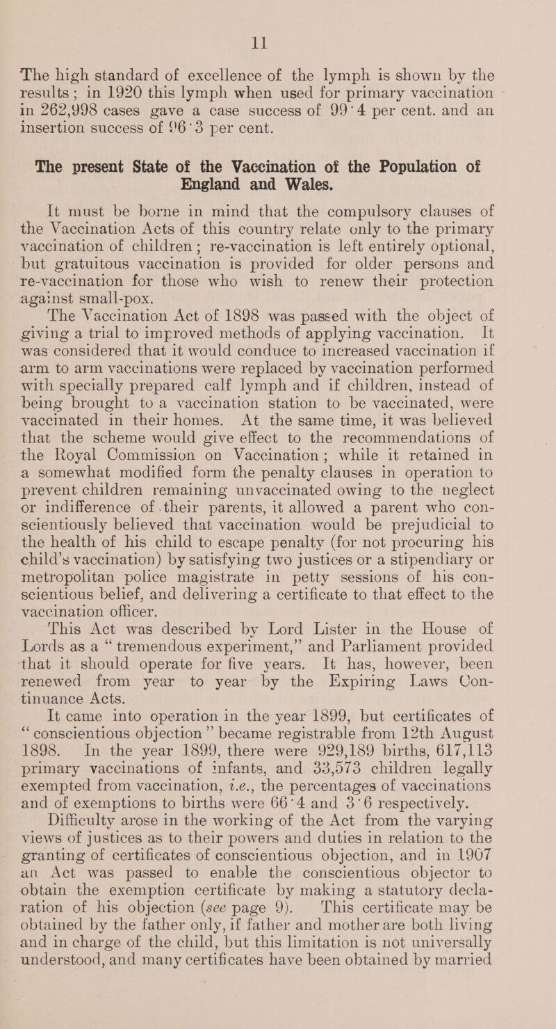 i The high standard of excellence of the lymph is shown by the results ; in 1920 this lymph when used for primary vaccination ~ in 262,998 cases gave a case success of 99°4 per cent. and an insertion success of 16°3 per cent. The present State of the Vaccination of the Population of : England and Wales. It must be borne in mind that the compulsory clauses of the Vaccination Acts of this country relate only to the primary vaccination of children; re-vaccination is left entirely optional, but gratuitous vaccination is provided for older persons and re-vaccination for those who wish to renew their protection against small-pox. The Vaccination Act of 1898 was passed with the object of giving a trial to improved methods of applying vaccination. It was considered that 1t would conduce to increased vaccination if arm to arm vaccinations were replaced by vaccination performed with specially prepared calf lymph and if children, instead of being brought to a vaccination station to be vaccinated, were vaccinated in their homes. At the same time, it was believed that the scheme would give effect to the recommendations of the Royal Commission on Vaccination; while it retained in a somewhat modified form the penalty clauses in operation to prevent children remaining unvaccinated owing to the neglect or indifference of.their parents, it allowed a parent who con- scientiously believed that vaccination would be prejudicial to the health of his child to escape penalty (for not procuring his child’s vaccination) by satisfying two justices or a stipendiary or metropolitan police magistrate in petty sessions of his con- scientious belief, and delivering a certificate to that effect to the vaccination officer. This Act was described by Lord Lister in the House of Lords as a “ tremendous experiment,” and Parliament provided that it should operate for five years. It has, however, been renewed from year to year by the Expiring Laws Con- tinuance Acts. It came into operation in the year 1899, but certificates of “conscientious objection’ became registrable from 12th August 1898. In the year 1899, there were 929,189 births, 617,113 primary vaccinations of infants, and 33,573 children legally exempted from vaccination, 2.e., the percentages of vaccinations and of exemptions to births were 66°4 and 3°6 respectively. Difficulty arose in the working of the Act from the varying views of justices as to their powers and duties in relation to the granting of certificates of conscientious objection, and in 1907 an. Act was passed to enable the conscientious objector to obtain the exemption certificate by making a statutory decla- ration of his objection (see page 9). This certificate may be obtained by the father only, if father and mother are both living and in charge of the child, but this limitation is not universally understood, and many certificates have been obtained by married