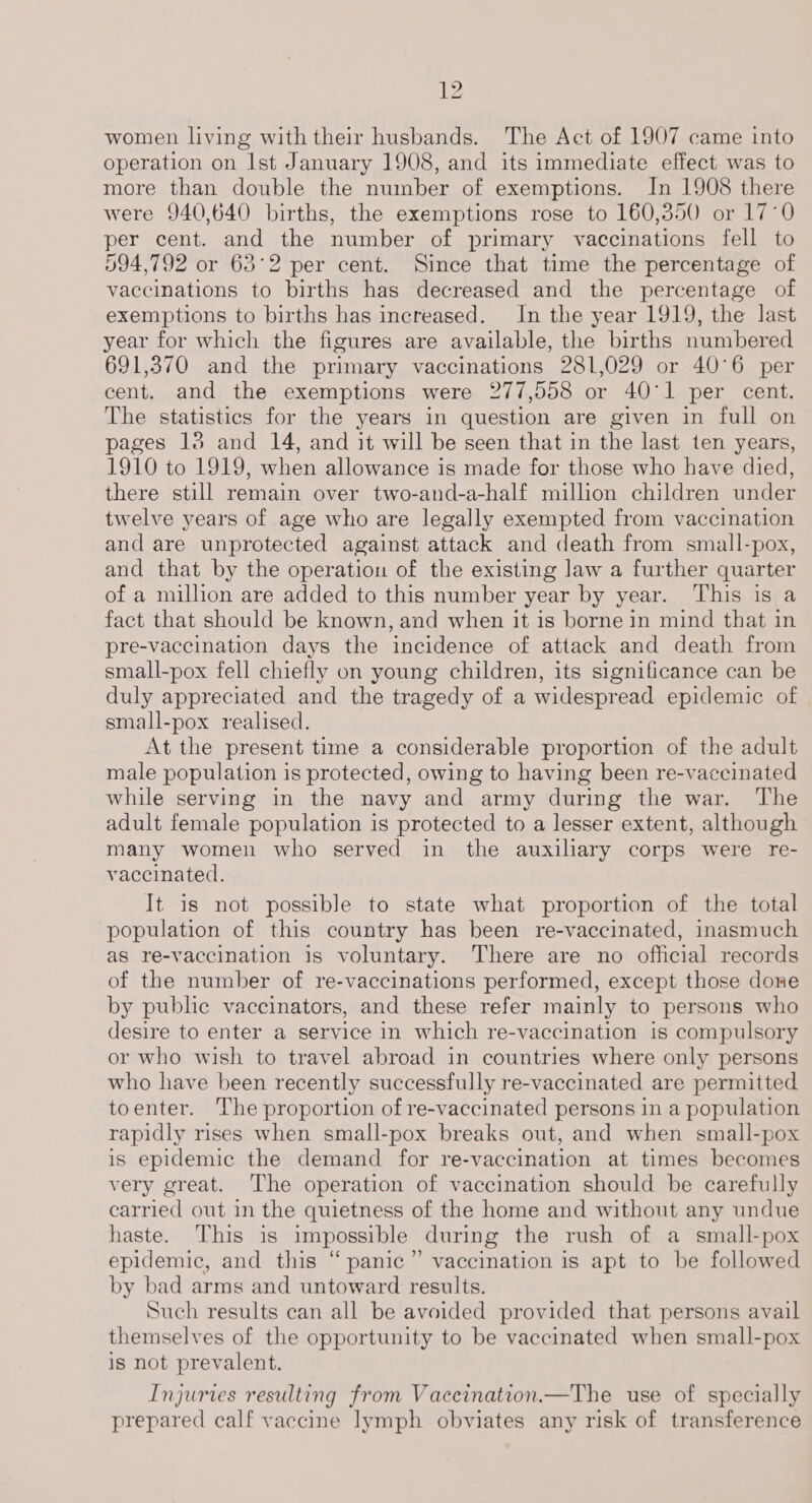 women living with their husbands. The Act of 1907 came into operation on Ist January 1908, and its immediate effect was to more than double the number of exemptions. In 1908 there were 940,640 births, the exemptions rose to 160,850 or 17°0 per cent. and the number of primary vaccinations fell to 094,792 or 63°2 per cent. Since that time the percentage of vaccinations to births has decreased and the percentage of exemptions to births has increased. In the year 1919, the last year for which the figures are available, the births numbered 691,370 and the primary vaccinations 281,029 or 40°6 per cent. and the exemptions were 277,558 or 40°11 per cent. The statistics for the years in question are given in full on pages 18 and 14, and it will be seen that in the last ten years, 1910 to 1919, when allowance is made for those who have died, there still remain over two-and-a-half million children under twelve years of age who are legally exempted from vaccination and are unprotected against attack and death from small-pox, and that by the operation of the existing law a further quarter of a million are added to this number year by year. This is a fact that should be known, and when it is borne in mind that in pre-vaccination days the incidence of attack and death from small-pox fell chiefly on young children, its significance can be duly appreciated and the tragedy of a widespread epidemic of small-pox realised. At the present time a considerable proportion of the adult male population is protected, owing to having been re-vaecinated while serving in the navy and army during the war. The adult female population is protected to a lesser extent, although many women who served in the auxiliary corps were re- vaccinated. It is not possible to state what proportion of the total population of this country has been re-vaccinated, inasmuch as re-vaccination is voluntary. There are no official records of the number of re-vaccinations performed, except those done by public vaccinators, and these refer mainly to persons who desire to enter a service in which re-vaccination is compulsory or who wish to travel abroad in countries where only persons who have been recently successfully re-vaccinated are permitted toenter. The proportion of re-vaccinated persons in a population rapidly rises when small-pox breaks out, and when small-pox is epidemic the demand for re-vaccination at times becomes very great. The operation of vaccination should be carefully carried out in the quietness of the home and without any undue haste. This is impossible during the rush of a small-pox epidemic, and this “panic”’ vaccination is apt to be followed by bad arms and untoward results. Such results can all be avoided provided that persons avail themselves of the opportunity to be vaccinated when small-pox is not prevalent. Injuries resulting from Vaceination.—The use of specially prepared calf vaccine lymph obviates any risk of transference
