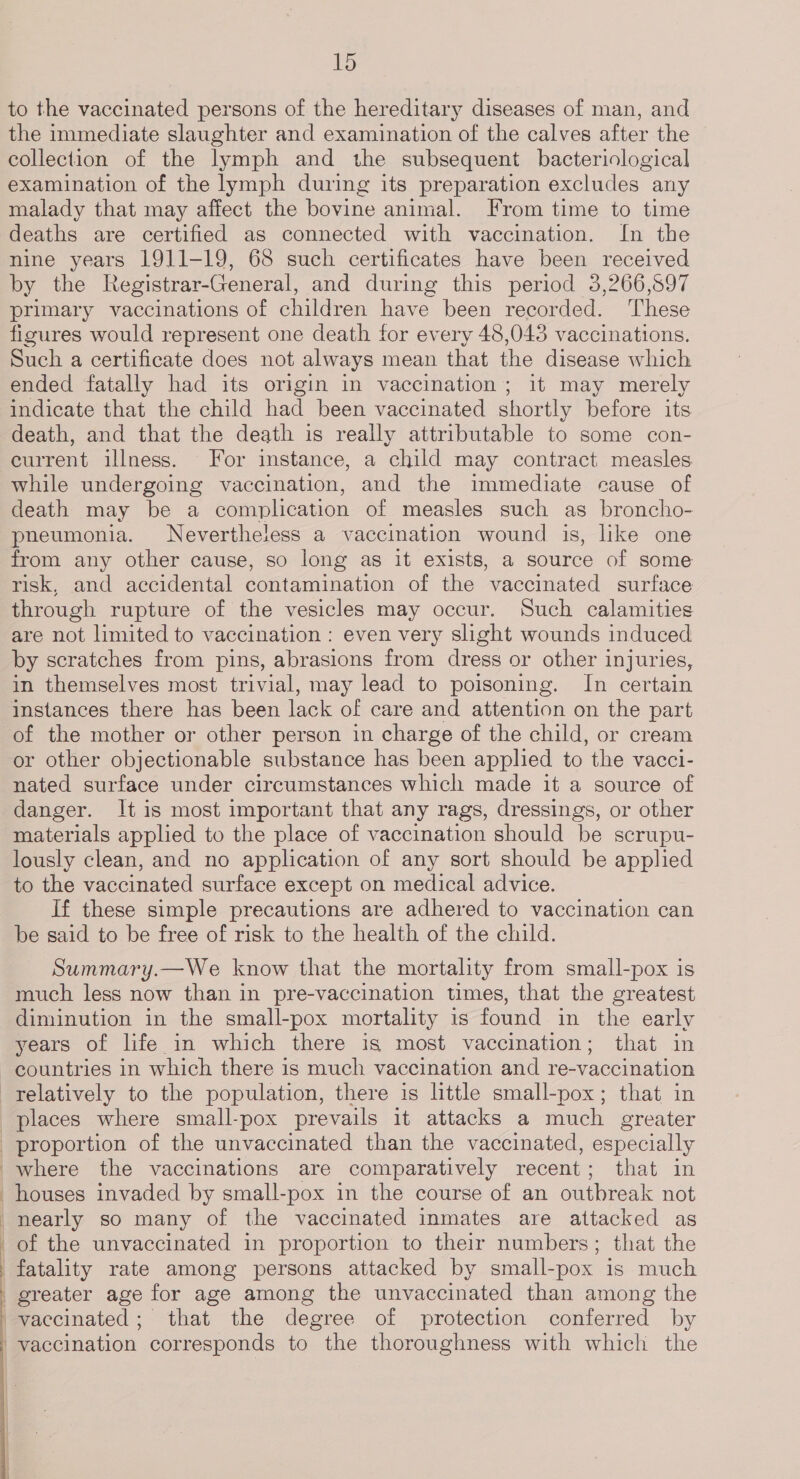to the vaccinated persons of the hereditary diseases of man, and the immediate slaughter and examination of the calves after the collection of the lymph and the subsequent bacteriological examination of the lymph during its preparation excludes any malady that may affect the bovine animal. From time to time deaths are certified as connected with vaccination. In the nine years 1911-19, 68 such certificates have been received by the Registrar-General, and during this period 3,266,597 primary vaccinations of children have been recorded. ‘These figures would represent one death for every 48,043 vaccinations. Such a certificate does not always mean that the disease which ended fatally had its origin in vaccination ; it may merely indicate that the child had been vaccinated shortly before its death, and that the death is really attributable to some con- current illness. For instance, a child may contract measles while undergoing vaccination, and the immediate cause of death may be a complication of measles such as broncho- pneumonia. Nevertheless a vaccination wound is, like one from any other cause, so long as it exists, a source of some risk, and accidental contamination of the vaccinated surface through rupture of the vesicles may occur. Such calamities are not limited to vaccination : even very slight wounds induced by scratches from pins, abrasions from dress or other injuries, in themselves most trivial, may lead to poisoning. In certain instances there has been lack of care and attention on the part of the mother or other person in charge of the child, or cream or other objectionable substance has been applied to the vacci- nated surface under circumstances which made it a source of danger. It is most important that any rags, dressings, or other materials applied to the place of vaccination should be scrupu- lously clean, and no application of any sort should be applied to the vaccinated surface except on medical advice. If these simple precautions are adhered to vaccination can be said to be free of risk to the health of the child. Summary.—We know that the mortality from small-pox is much less now than in pre-vaccination times, that the greatest diminution in the small-pox mortality is found in the early years of life in which there is most vaccination; that in countries in which there is much vaccination and re-vaccination relatively to the population, there is little small-pox; that in places where small-pox prevails it attacks a much greater proportion of the unvaccinated than the vaccinated, especially where the vaccinations are comparatively recent; that in houses invaded by small-pox in the course of an outbreak not nearly so many of the vaccinated inmates are attacked as of the unvaccinated in proportion to their numbers; that the fatality rate among persons attacked by small-pox is much greater age for age among the unvaccinated than among the vaccinated; that the degree of protection conferred by vaccination corresponds to the thoroughness with which the  