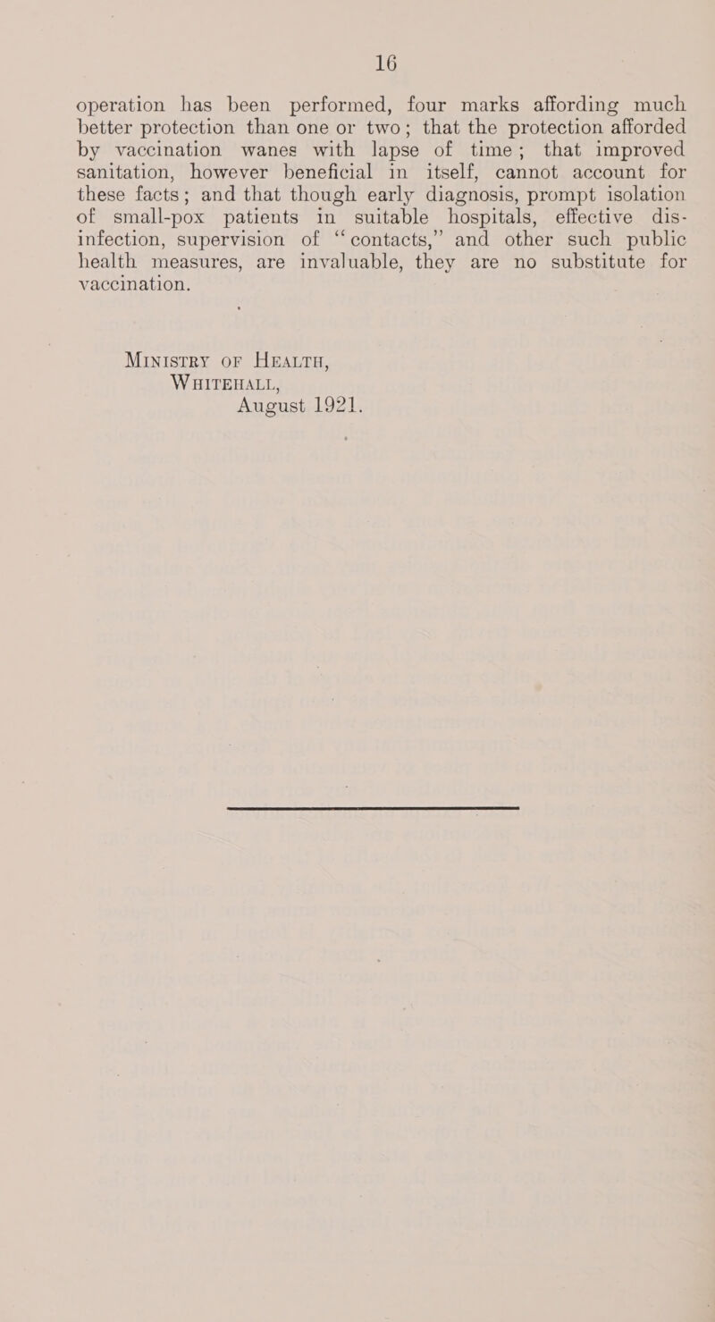 operation has been performed, four marks affording much better protection than one or two; that the protection afforded by vaccination wanes with lapse of time; that improved sanitation, however beneficial in itself, cannot account for these facts; and that though early diagnosis, prompt isolation of small-pox patients in suitable hospitals, effective dis- infection, supervision of “ contacts,’ and other such public health measures, are invaluable, they are no substitute for vaccination. Ministry or HEatru, WHITEHALL, August 1921.
