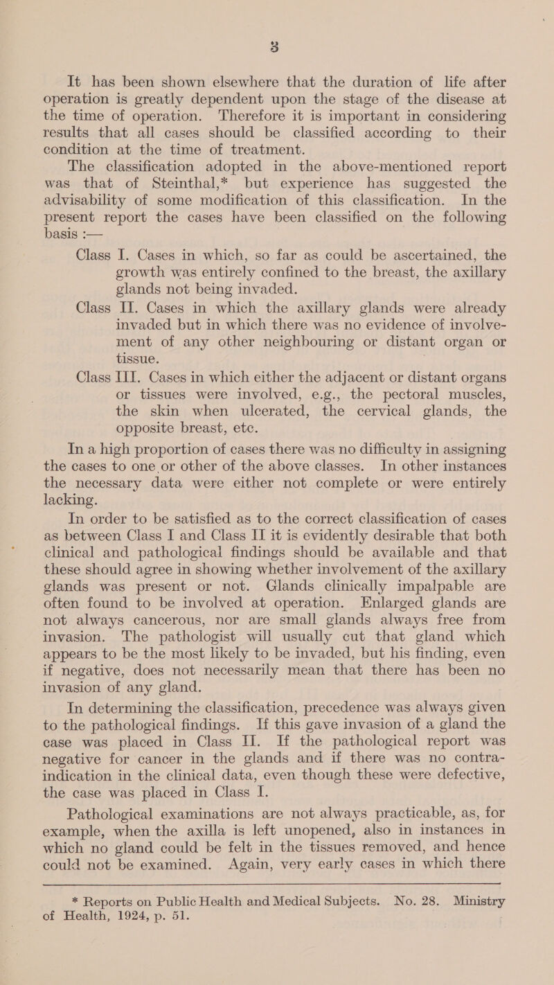 It has been shown elsewhere that the duration of life after operation is greatly dependent upon the stage of the disease at the time of operation. Therefore it is important in considering results that all cases should be classified according to their condition at the time of treatment. The classification adopted in the above-mentioned report was that of Steinthal,* but experience has suggested the advisability of some modification of this classification. In the present report the cases have been classified on the following basis :— Class I. Cases in which, so far as could be ascertained, the erowth was entirely confined to the breast, the axillary glands not being invaded. Class II. Cases in which the axillary glands were already invaded but in which there was no evidence of involve- ment of any other neighbouring or dis stant organ or tissue. Class III. Cases in which either the adjacent or distant organs or tissues were involved, e.g., the pectoral muscles, the skin when ulcerated, the cervical glands, the opposite breast, etc. In a high proportion of cases there was no difficulty in assigning the cases to one or other of the above classes. In other instances the necessary data were either not complete or were entirely lacking. In order to be satisfied as to the correct classification of cases as between Class I and Class II it is evidently desirable that both clinical and pathological findings should be available and that these should agree in showing whether involvement of the axillary glands was present or not. Glands clinically impalpable are often found to be involved at operation. Enlarged glands are not always cancerous, nor are small glands always free from invasion. The pathologist will usually cut that gland which appears to be the most likely to be invaded, but his finding, even if negative, does not necessarily mean that there has been no invasion of any gland. In determining the classification, precedence was always given to the pathological findings. If this gave invasion of a gland the case was placed in Class II. If the pathological report was negative for cancer in the glands and if there was no contra- indication in the clinical data, even though these were defective, the case was placed in Class I. Pathological examinations are not always practicable, as, for example, when the axilla is left unopened, also in instances in which no gland could be felt in the tissues removed, and hence could not be examined. Again, very early cases in which there  * Reports on Public Health and Medical Subjects. No. 28. Ministry of Health, 1924, p. 51. |