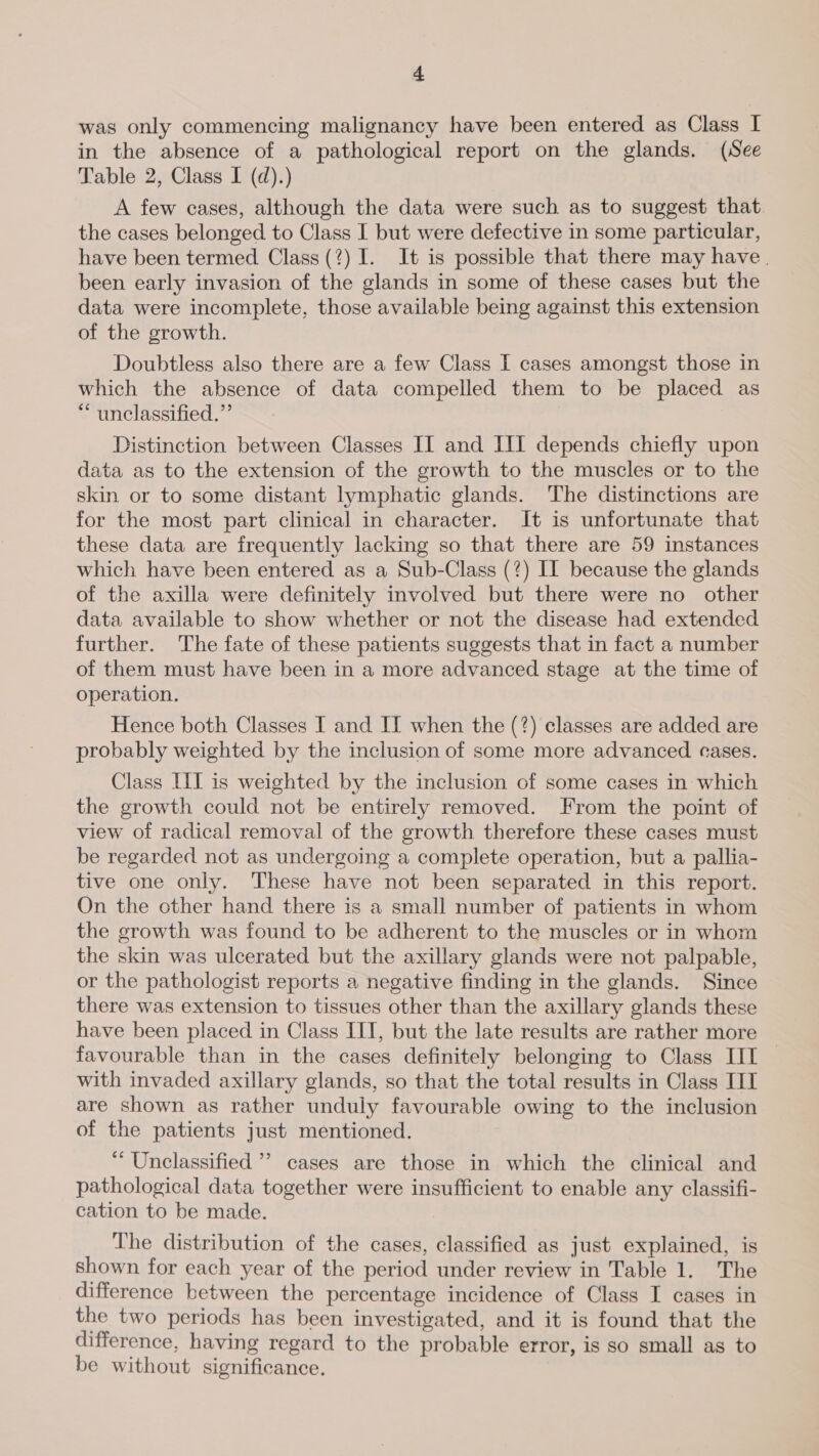 was only commencing malignancy have been entered as Class I in the absence of a pathological report on the glands. (See Table 2, Class I (d).) A few cases, although the data were such as to suggest that. the cases belonged to Class I but were defective in some particular, have been termed Class (?) I. It is possible that there may have | been early invasion of the glands in some of these cases but the data were incomplete, those available being against this extension of the growth. Doubtless also there are a few Class I cases amongst those in which the absence of data compelled them to be placed as “unclassified.” Distinction between Classes IIT and III depends chiefly upon data as to the extension of the growth to the muscles or to the skin or to some distant lymphatic glands. The distinctions are for the most part clinical in character. It is unfortunate that these data are frequently lacking so that there are 59 instances which have been entered as a Sub-Class (?) II because the glands of the axilla were definitely involved but there were no other data available to show whether or not the disease had extended further. The fate of these patients suggests that in fact a number of them must have been in a more advanced stage at the time of operation. Hence both Classes I and It when the (?) classes are added are probably weighted by the inclusion of some more advanced eases. Class LIfI is weighted by the inclusion of some cases in which the growth could not be entirely removed. From the point of view of radical removal of the growth therefore these cases must be regarded not as undergoing a complete operation, but a pallia- tive one only. These have not been separated in this report. On the other hand there is a small number of patients in whom the growth was found to be adherent to the muscles or in whom the skin was ulcerated but the axillary glands were not palpable, or the pathologist reports a negative finding in the glands. Since there was extension to tissues other than the axillary glands these have been placed in Class IIT, but the late results are rather more favourable than in the cases definitely belonging to Class [II — with invaded axillary glands, so that the total results in Class IIT are shown as rather unduly favourable owing to the inclusion of the patients just mentioned. “Unclassified ’? cases are those in which the clinical and pathological data together were insufficient to enable any classifi- cation to be made. The distribution of the cases, classified as just explained, is shown for each year of the period under review in Table 1. The difference between the percentage incidence of Class I cases in the two periods has been investigated, and it is found that the difference, having regard to the probable error, is so small as to be without significance.