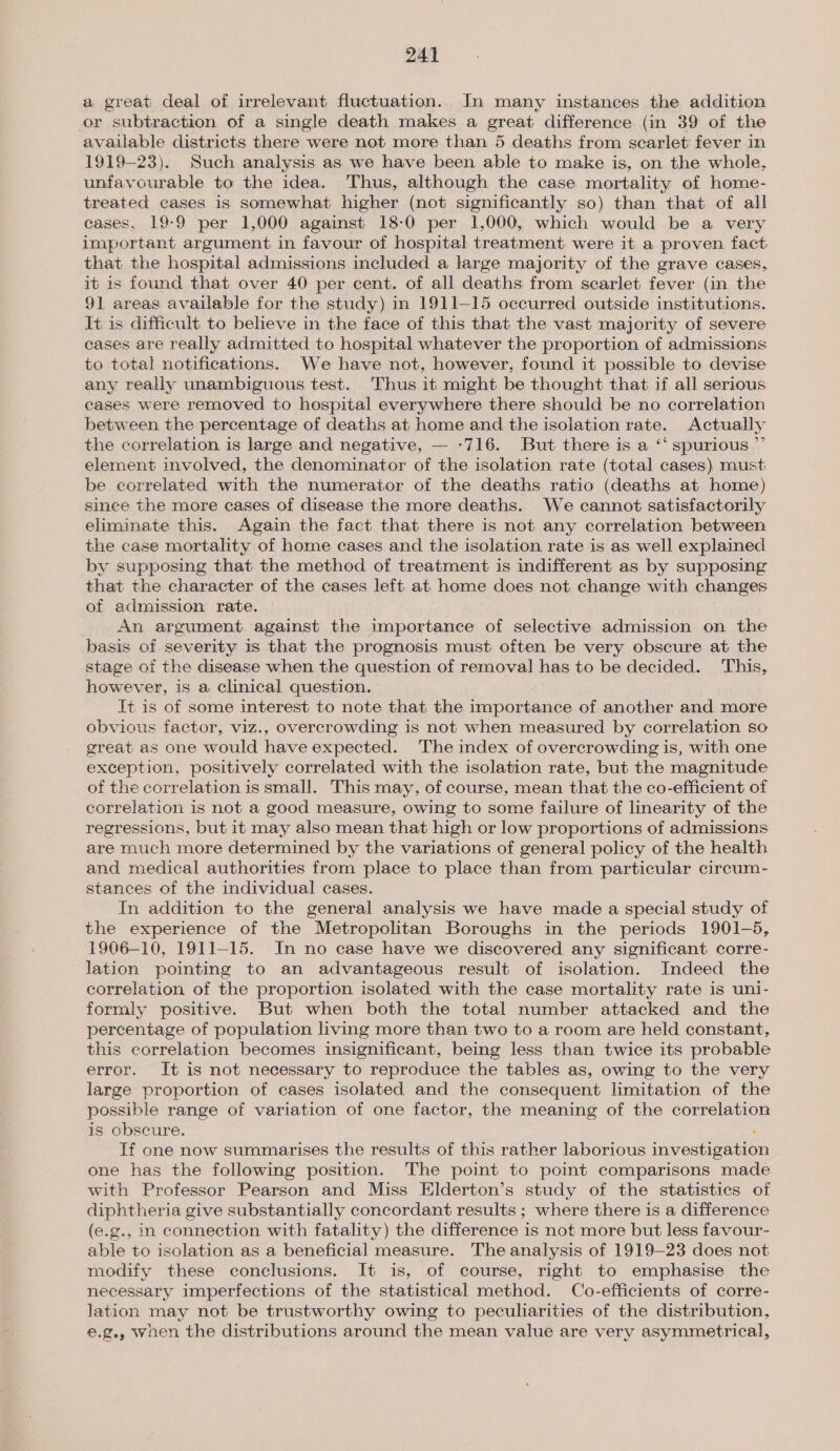 a great deal of irrelevant fluctuation. In many instances the addition or subtraction of a single death makes a great difference (in 39 of the available districts there were not more than 5 deaths from scarlet: fever in 1919-23). Such analysis as we have been able to make is, on the whole, unfavourable to the idea. Thus, although the case mortality of home- treated cases is somewhat higher (not significantly so) than that of all cases, 19-9 per 1,000 against 18:0 per 1,000, which would be a very important argument in favour of hospital treatment were it a proven fact that the hospital admissions included a large majority of the grave cases, it is found that over 40 per cent. of all deaths from scarlet fever (in the 91 areas available for the study) in 1911—15 occurred outside institutions. It is difficult to believe in the face of this that the vast majority of severe cases are really admitted to hospital whatever the proportion of admissions to total notifications. We have not, however, found it possible to devise any really unambiguous test. Thus it might be thought that if all serious cases were removed to hospital everywhere there should be no correlation between the percentage of deaths at home and the isolation rate. Actually the correlation is large and negative, — -716. But there is a ‘‘ spurious ”’ element involved, the denominator of the isolation rate (total cases) must be correlated with the numerator of the deaths ratio (deaths at home) since the more cases of disease the more deaths. We cannot satisfactorily eliminate this. Again the fact that there is not any correlation between the case mortality of home cases and the isolation rate is as well explained by supposing that the method of treatment is indifferent as by supposing that the character of the cases left at home does not change with changes of admission rate. An argument against the importance of selective admission on the basis of severity is that the prognosis must often be very obscure at the stage of the disease when the question of removal has to be decided. This, however, is a clinical question. It is of some interest to note that the importance of another and more obvious factor, viz., overcrowding is not when measured by correlation so great as one would have expected. The index of overcrowding is, with one exception, positively correlated with the isolation rate, but the magnitude of the correlation is small. This may, of course, mean that the co-efficient of correlation is not a good measure, owing to some failure of linearity of the regressions, but it may also mean that high or low proportions of admissions are much more determined by the variations of general policy of the health and medical authorities from place to place than from particular circum- stances of the individual cases. In addition to the general analysis we have made a special study of the experience of the Metropolitan Boroughs in the periods 1901-5, 1906-10, 1911-15. In no case have we discovered any significant corre- lation pointing to an advantageous result of isolation. Indeed the correlation of the proportion isolated with the case mortality rate is uni- formly positive. But when both the total number attacked and the percentage of population living more than two to a room are held constant, this correlation becomes insignificant, being less than twice its probable error. It is not necessary to reproduce the tables as, owing to the very large proportion of cases isolated and the consequent limitation of the possible range of variation of one factor, the meaning of the correlation is obscure. If one now summarises the results of this rather laborious investigation one has the following position. The point to point comparisons made with Professor Pearson and Miss Elderton’s study of the statistics of diphtheria give substantially concordant results ; where there is a difference (e.g., in connection with fatality) the difference is not more but less favour- able to isolation as a beneficial measure. The analysis of 1919-23 does not modify these conclusions. It is, of course, right to emphasise the necessary imperfections of the statistical method. Co-efficients of corre- lation may not be trustworthy owing to peculiarities of the distribution, e.g., woen the distributions around the mean value are very asymmetrical,