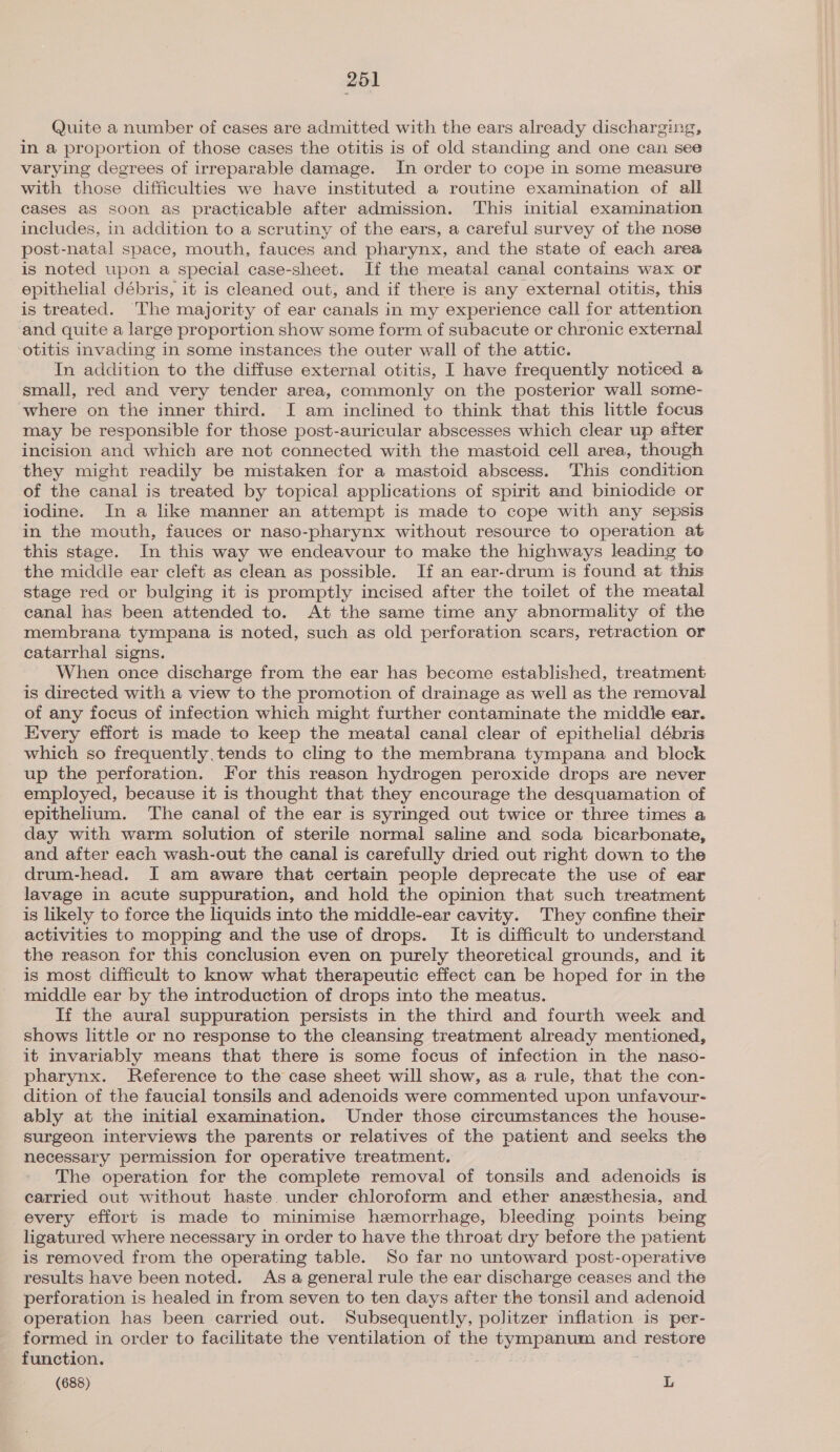 Quite a number of cases are admitted with the ears already discharging, in a proportion of those cases the otitis is of old standing and one can see varying degrees of irreparable damage. In order to cope in some measure with those difficulties we have instituted a routine examination of all cases as soon as practicable after admission. This initial examination includes, in addition to a scrutiny of the ears, a careful survey of the nose post-natal space, mouth, fauces and pharynx, and the state of each area is noted upon a special case-sheet. If the meatal canal contains wax or epithelial débris, it is cleaned out, and if there is any external otitis, this is treated. The majority of ear canals in my experience call for attention and quite a large proportion show some form of subacute or chronic external otitis invading in some instances the outer wall of the attic. In addition to the diffuse external otitis, I have frequently noticed a small, red and very tender area, commonly on the posterior wall some- where on the inner third. I am inclined to think that this little focus may be responsible for those post-auricular abscesses which clear up after incision and which are not connected with the mastoid cell area, though they might readily be mistaken for a mastoid abscess. This condition of the canal is treated by topical applications of spirit and biniodide or iodine. In a like manner an attempt is made to cope with any sepsis in the mouth, fauces or naso-pharynx without resource to operation at this stage. In this way we endeavour to make the highways leading te the middle ear cleft as clean as possible. If an ear-drum is found at this stage red or bulging it is promptly incised after the toilet of the meatal canal has been attended to. At the same time any abnormality of the membrana tympana is noted, such as old perforation scars, retraction or catarrhal signs. When once discharge from the ear has become established, treatment is directed with a view to the promotion of drainage as well as the removal of any focus of infection which might further contaminate the middle ear. Every effort is made to keep the meatal canal clear of epithelial débris which so frequently.tends to cling to the membrana tympana and block up the perforation. For this reason hydrogen peroxide drops are never employed, because it is thought that they encourage the desquamation of epithelium. The canal of the ear is syringed out twice or three times a day with warm solution of sterile normal saline and soda bicarbonate, and after each wash-out the canal is carefully dried out right down to the drum-head. I am aware that certain people deprecate the use of ear lavage in acute suppuration, and hold the opinion that such treatment is likely to force the liquids into the middle-ear cavity. They confine their activities to mopping and the use of drops. It is difficult to understand the reason for this conclusion even on purely theoretical grounds, and it is most difficult to know what therapeutic effect can be hoped for in the middle ear by the introduction of drops into the meatus. If the aural suppuration persists in the third and fourth week and shows little or no response to the cleansing treatment already mentioned, it invariably means that there is some focus of infection in the naso- pharynx. Reference to the case sheet will show, as a rule, that the con- dition of the faucial tonsils and adenoids were commented upon unfavour- ably at the initial examination. Under those circumstances the house- surgeon interviews the parents or relatives of the patient and seeks the necessary permission for operative treatment. The operation for the complete removal of tonsils and adenoids is carried out without haste. under chloroform and ether anesthesia, and every effort is made to minimise hemorrhage, bleeding points being ligatured where necessary in order to have the throat dry before the patient is removed from the operating table. So far no untoward post-operative results have been noted. Asa general rule the ear discharge ceases and the perforation is healed in from seven to ten days after the tonsil and adenoid operation has been carried out. Subsequently, politzer inflation is per- formed in order to facilitate the ventilation of the tympanum and restore function. (688) L