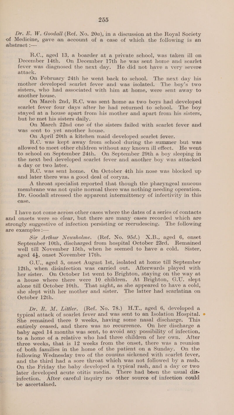 Dr. E. W. Goodall (Ref. No. 20a), in a discussion at the Royal Society of Medicine, gave an account of a case of which the following is an abstract :— R.C., aged 13, a boarder at a private school, was taken ill on December 14th. On December 17th he was sent home and scarlet fever was diagnosed the next day. He did not have a very severe attack. On February 24th he went back to school. The next day his mother developed scarlet fever and was isolated. The boy’s two sisters, who had associated with him at home, were sent away to another house. On March 2nd, R.C. was sent home as two boys had developed scarlet fever four days after he had returned to school. The boy stayed at a house apart from his mother and apart from his sisters, but he met his sisters daily. On March 22nd one of the sisters failed with scarlet fever and was sent to yet another house. On April 20th a kitchen maid developed scarlet fever. R.C. was kept away from school during the summer but was allowed to meet other children without any known ill effect. He went to school on September 24th. On September 29th a boy sleeping in the next bed developed scarlet fever and another boy was attacked a day or two later. R.C. was sent home. On October 4th his nose was blocked up and later there was a good deal of coryza. A throat specialist reported that though the pharyngeal mucous membrane was not quite normal there was nothing needing operation. Dr. Goodall stressed the apparent intermittency of infectivity in this case. T have not come across other cases where the dates of a series of contacts and onsets were so clear, but there are many cases recorded which are strongly suggestive of infection persisting or recrudescing. The following are examples :— Sir Arthur Newsholme. (Ref. No. 95d.) X.B., aged 6, onset September 10th, discharged from hospital October 23rd. Remained well till November 15th, when he seemed to have a cold. Sister, aged 44, onset November 17th. G.U., aged 5, onset August Ist, isolated at home till September 12th, when disinfection was carried out. Afterwards played with her sister. On October lst went to Brighton, staying on the way at a house where there were 10 children. At Brighton, G.U. slept alone till October 10th. That night, as she appeared to have a cold, she slept with her mother and sister. The latter had scarlatina on October 12th. Dr. R. M. Littler. (Ref. No. 78.) H.T., aged 6, developed a typical attack of scarlet fever and was sent to an Isolation Hospital. She remained there 9 weeks, having some nasal discharge. This entirely ceased, and there was no recurrence. On her discharge a baby aged 14 months was sent, to avoid any possibility of infection, to a home of a relative who had three children of her own. After three weeks, that is 12 weeks from the onset, there was a reunion of both families in the home of the patient on a Sunday. On the following Wednesday two of the cousins sickened with scarlet fever, and the third had a sore throat which was not foliowed by a rash. On the Friday the baby developed a typical rash, and a day or two later developed acute otitis media. There had been the usual dis- infection. After careful inquiry no other source of infection could ~ be ascertained.