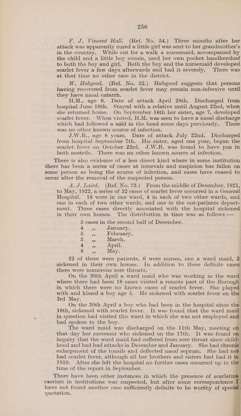 F, J. Vincent Hall. (Ref. No. 54.) Three months after her attack was apparently cured a little girl was sent to her grandmother’s in the country. While out for a walk a nursemaid, accompanied by the child and a little boy cousin, used her own pocket handkerchief to both the boy and girl. Both the boy and the nursemaid developed scarlet fever a few days afterwards and had it severely. There was at that time no other case in the district. W. Habgood. (Ref. No. 52.) Habgood suggests that. persons having recovered from scarlet fever may remain non-infective until they have nasal catarrh. H.M., age 6. Date of attack April 28th. Tishhiamera from hospital June 19th. Stayed with a relative until August 22nd, when she returned home. On September 16th her sister, age 7, developed scarlet fever. When visited, H.M. was seen to have a nasal discharge which had followed a cold in the head some days previously.. There was no other known source of infection. J.W.R., age 8 years. Date of attack July 22nd. Discharged from hospital September 7th. His sister, aged one year, began the scarlet’ fever on October 23rd. J.W.R. was found to have pus in both nostrils. There was no other known source of infection. There is also evidence of a less direct kind where in some institution there has been a series of cases at intervals and suspicion has fallen on some person as being the source of infection, and cases have ceased to occur after the removal of the suspected person. A.J. Laird. (Ref. No. 73.) From the middle of December, 1921, to May, 1922, a series of 32 cases of scarlet fever occurred in a General Hospital. 18 were in one ward, 4 in each of two other wards, and one in each of two other wards, and one in the out-patients depart- ment. ‘Three cases directly associated with the hospital sickened in their own homes. The distribution in time was as follows :— 5 cases in the second half of December. eee January. eee. February. ee March. r Sian April. ce ey May. 22 of these were patients, 6 were nurses, one a ward maid, 3 sickened in their own homes. In addition to these definite cases there were numerous sore throats. On the 30th April a ward maid who was dogg in the ward where there had been 18 cases visited a remote part of the Borough in which there were no known cases of scarlet fever. She played with and kissed a boy age 5. He sickened with scarlet fever on the 3rd May. On the 30th April a boy who had been in the hospital since the 16th, sickened with scarlet fever. It was found that the ward maid in question had visited this ward in which she was not employed and had spoken to the boy. The ward maid was discharged on the llth May, meeting on that day her successor who sickened on the 17th. It was found on inquiry that the ward maid had suffered from sore throat since child- hood and had had attacks in December and January. She had chronie enlargement of the tonsils and deflected nasal septum. She had not had scarlet fever, although all her brothers and sisters had had it in” 1910. After she left the hospital no further cases occurred up to the time of the report in September. There have been other instances in which the presence of scone carriers in institutions was suspected, but after some correspondence I. have not found another case sufficiently definite to be worthy of special. quotation. | me |