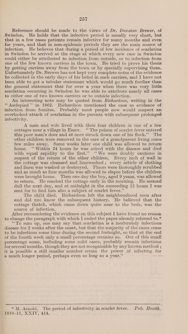 Reference should be made to the views of Dr. Dunstan Brewer, of Swindon. He holds that the infective period is usually very short, but that in a few cases patients remain infective for many months and even for years, and that in non-epidemic periods they are the main source of infection. He believes that during a period of low incidence of scarlatina in Swindon he arrived at the stage at which every new case in Swindon could either be attributed to infection from outside, or to infection from one of the few known carriers in the town. He tried to prove his thesis by getting carriers away from the town or by specially supervising them. Unfortunately Dr. Brewer has not kept very complete notes of the evidence he collected in the early days of his belief in such carriers, and I have not been able to get a tabular statement which would go much further than the general statement that for over a year when there was very little searlatina occurring in Swindon he was able to attribute nearly all cases to either one of two known carriers or to outside infection. An interesting note may be quoted from Richardson, writing in the “* Asclepiad ’’ in 1862. Richardson mentioned the case as evidence. of infection from fomites. Probably most people now would suspect an overlooked attack of scarlatina in the parents with subsequent prolonged infectivity. A man and wife lived with their four children in one of a few cottages near a village in Essex. ‘‘ The poison of scarlet fever entered this poor man’s door and at once struck down one of his flock.’’ The other children were removed to the care of a grandparent living some few miles away. Some weeks later one child was allowed to return home. ‘“‘ Within 24 hours he was seized with the disease and died with equal rapidity to the first.’’ ‘“‘We were doubly cautious in respect of the return of the other children. Every inch of wall in the cottage was cleansed and limewashed ; every article of clothing and linen was washed or destroyed. Floors were thoroughly scrubbed and as much as fqur months was allowed to elapse before the children were brought home. Then one day the boy, aged 9 years, was allowed to return. He reached the cottage early in the morning. He seemed dull the next day, and at midnight in the succeeding 12 hours I was sent for to find him also a subject of scarlet fever.”’ The child died. Richardson left the neighbourhood soon after and did nos know the subsequent history. He believed that the cottage thatch, which came down quite near to the beds, was the source of infection. After reconsidering the evidence on this subject I have found no reason to change the paragraph with which I ended the paper already referred to.* ‘“To sum up, one may say that scarlatina is a moderately infectious disease for 2 weeks after the onset, but that the majority of the cases cease to be infectious some time during the second fortnight, so that at the end of the fourth week only a small percentage remains so. Out of this small _ percentage some, including some mild cases, probably remain infectious for several months, though they are not recognisable by any known method ; it is possible a still smaller number retain the power of» ieee for a much longer period, perhaps even so long as a year.’ me  . M. Arnold. The period of infectivity in scarlet fever. Pub. Health, 1910-11, XXIV, 414.