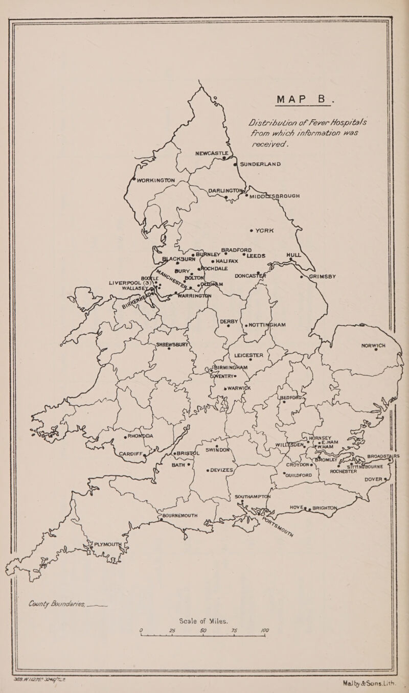 MAP B=: Listribution of Fever Hospitals trom which information was rece/yed.        SUNDERLAND WORKINGTON DARLINGTO © YCRK          BRADFORD *®LEEDS NORWICH 9 bak a? ORNSEY x e ef£.HAM 252 W.HAM ao Ne BROADSTAIRS ESDEN, BROMLEY ChoyoOn* © sfrrinteourne ROCHESTER      *GUILDFORD DOVER HOVE@ . BRIGHTO!      BOURNEMOUTH Scale of Miles. 0 25 $0 75 /00 NE SE eater Voce OD Eee ARN Erie Tre aa Ti ee SS Malby&amp;Sons,Lith.