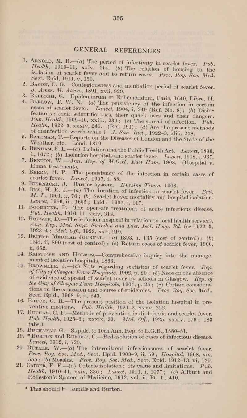 GENERAL REFERENCES Health, 1910-11, xxiv, 414. (b) The relation of housing to the isolation of scarlet fever and to return cases. Proc. Roy. Soc. Med. Sect. Epid, 1911, v, 150. J. Amer. M. Assoc., 1891, Xvi, 929. Il. 12. 13. 14. LD 16. 17. 18. 19. 20. ale fectants: their scientific uses, their quack uses and their dangers. Pub. Health, 1909-10, xxiii., 230; (c) The spread of infection. Pub. Health, 1922-3, xxxiv, 240. (Ref. 191); (d) Are the present methods of disinfection worth while? J. San. Inst., 1922-3, xliii, 258. Weather, ete. Lond. 1819. 1., 1672; (6) Isolation hospitals and scarlet fever. Lancet, 1908, i, 967. Home treatment). searlet fever. Lancet, 1907, i. 88. M.J., 1901, i., 76; (b) Scarlet Fever mortality and hospital isolation. Lancet, 1906, ii., 1685; Ibid: 1907, i, 117. BoospsyeEer, P.—The open-air treatment of acute infectious disease. Pub. Health, 1910-11, xxiv, 318. Brewer, D.—The isolation hospital in relation to local health services. Ann. Rep. Med. Supt. Swindon and Dist. Isol. Hosp. Bd. for 1922-3, 1923-4; Med. Off., 1923, xxx, 219. British Mepicat J OURNAL.—(@) 1893, i, 135 (cost of control); (b) Ibid. ii, 800 (cost of control) ; (c) Return cases of scarlet fever, 1906, li, 652. BRristowE AnD HotmEs.—Comprehensive inquiry into the manage- ment of isolation hospitals, 1863. BROWNLEE, J.—(a) Note regarding statistics of scarlet fever. Rep. of City of Glasgow Fever Hospitals, 1902, p. 20; (6) Note on the absence of evidence of spread of scarlet fever by schools in Glasgow. Rep. of the Crty of Glasgow Fever Hospitals, 1904, p. 25; (c) Certain considera- tions on the causation and course of epidemics. Proc. Roy. Soc. Med., Sect. Epid., 1908-9, ii, 243. . ‘ : Bruce, G. R.—The present position of the isolation hospital in pre- ventive medicine. Pub. Health, 1921-2, xxxv, 222. Bucuan, G. F.—Methods of prevention in diphtheria and scarlet fever. Pub. Health, 1925-6; xxxix, 33. Med. Off., 1926, xxxiv, 179 183 (abs.). : BucHanan, G.—Supplt. to 10th Ann. Rep. to L.G.B., 1880-81. * BURTON and RUNDLE, C.—Bed-isolation of cases of infectious disease. Lancet, 1912, i, 720. Butter, W.—(a) The intermittent infectiousness of scarlet fever. Proc. Roy. Soc. Med., Sect. Epid. 1908-9, ii, 59 ; Alospvtal, 1908, XIV, 555; (b) Measles. Proc. Roy. Soc. Med., Sect. Epid. 1912-13, vi, 120. CaicEer, F. F.—(a) Cubicle isolation: its value and limitations. Pub. Health, 1910-11, xxiv, 336; Lancet, 1911, i, 1077; (6) Allbutt and Rolleston’s System of Medicine, 1912, vol. ii, Pt. 1., 410. 