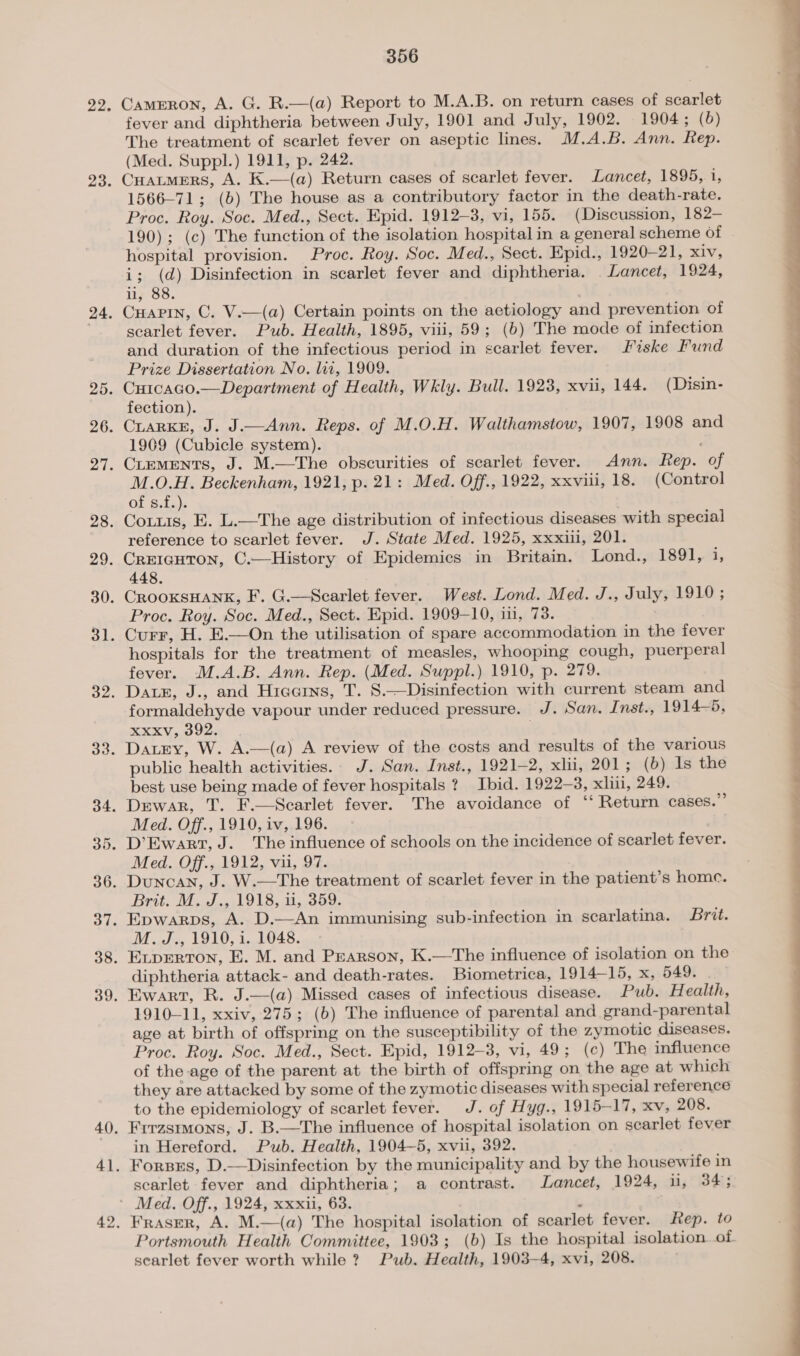 Cameron, A. G. R.—(a) Report to M.A.B. on return cases of scarlet fever and diphtheria between July, 1901 and July, 1902. 1904; (6) The treatment of scarlet fever on aseptic lines. M.A.B. Ann. Rep. (Med. Suppl.) 1911, p. 242. Cuatmers, A. K.—(a) Return cases of scarlet fever. Lancet, 1895,. 1, 1566-71; (b) The house as a contributory factor in the death-rate. Proc. Roy. Soc. Med., Sect. Epid. 1912-8, vi, 155. (Discussion, 182-— 190); (c) The function of the isolation hospital in a general scheme of hospital provision. Proc. Roy. Soc. Med., Sect. Epid., 1920-21, xiv, i; (d) Disinfection in scarlet fever and diphtheria. Lancet, 1924, ii, 88. | Cuapin, C. V.—(a) Certain points on the aetiology and prevention of scarlet fever. Pub. Health, 1895, viii, 59; (b) The mode of infection and duration of the infectious period in scarlet fever. Fiske Fund Prize Dissertation No. lii, 1909. fection). CLARKE, J. J.—Ann. Reps. of M.O.H. Walthamstow, 1907, 1908 and 1909 (Cubicle system). CLEMENTS, J. M.—The obscurities of scarlet fever. Ann. Rep. of M.O.H. Beckenham, 1921, p. 21: Med. Off., 1922, xxviii, 18. (Control Of Sita): Corus, E. L.—The age distribution of infectious diseases with special reference to scarlet fever. J. State Med. 1925, xxxiu, 201. CrEIGHTON, C.—History of Epidemics in Britain. Lond., 1891, i, 448. Proc. Roy. Soc. Med., Sect. Epid. 1909-10, in, 73. | Curr, H. E.—On the utilisation of spare accommodation in the fever hospitals for the treatment of measles, whooping cough, puerperal fever. M.A.B. Ann. Rep. (Med. Suppl.) 1910, p. 279. Dates, J., and Hieoins, T. 8.—Disinfection with current steam and formaldehyde vapour under reduced pressure. J. San. Inst., 1914-5, xxxv, 392. Datry, W. A.—(a) A review of the costs and results of the various public health activities. J. San. Inst., 1921-2, xlii, 201; (b) Is the best use being made of fever hospitals ?. Ibid. 1922-3, xli, 249. Dewar, T. F.—Scarlet fever. The avoidance of “ Return cases.” Med. Off., 1910, iv,.196. Med. Off., 1912, vu, 97. Duncan, J. W.—The treatment of scarlet fever in the patient’s home. Epwarps, A. D.—An immunising sub-infection in scarlatina. Brit. ELpERTON, E. M. and Pearson, K.—The influence of isolation on the: diphtheria attack- and death-rates. Biometrica, 1914—15, x, 649; i Ewart, R. J.—(a) Missed cases of infectious disease. Pub. Health, 1910-11, xxiv, 275; (b) The influence of parental and grand-parental age at birth of offspring on the susceptibility of the zymotic diseases. Proc. Roy. Soc. Med., Sect. Epid, 1912-3, vi, 49; (c) The influence of the age of the parent at the birth of offspring on the age at which they are attacked by some of the zymotic diseases with special reference to the epidemiology of scarlet fever. J. of Hyg., 1915-17, xv, 208. Frrzstmons, J. B.—The influence of hospital isolation on scarlet fever in Hereford. Pub. Health, 1904-5, xvii, 392. Forsrs, D.—Disinfection by the municipality and by the housewife in scarlet fever and diphtheria; a contrast. Lancet, 1924, ii, 34; Fraser, A. M.—(a) The hospital isolation of scarlet fever. ep. to Portsmouth Health Committee, 1903; (b) Is the hospital isolation. of scarlet fever worth while ? Pub. Health, 1903-4, xvi, 208. 