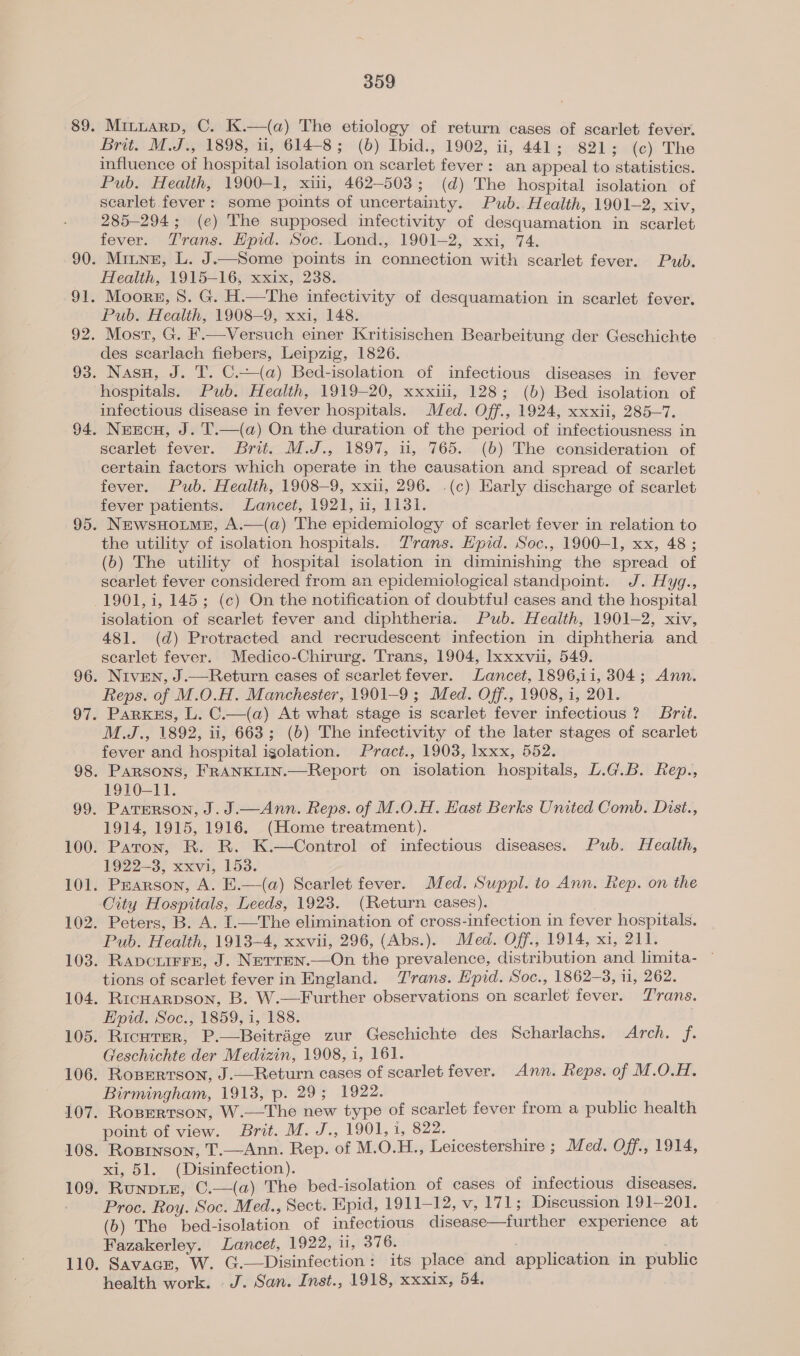 Brit. M.J., 1898, ii, 614-8; (b) Ibid., 1902, ii, 441; 821; (c) The influence of hospital isolation on scarlet fever: an appeal to statistics. Pub. Health, 1900-1, xiii, 462-503; (d) The hospital isolation of scarlet. fever: some points of uncertainty. Pub. Health, 1901-2, xiv, 285-294; (e) The supposed infectivity of desquamation in scarlet fever. Trans. Hpid. Soc..Lond., 1901-2, xxi, 74. Minne, L. J.—Some points in connection with scarlet fever. Pub. Health, 1915-16, xxix, 238. Moors, 8. G. H.—The infectivity of desquamation in scarlet fever. Pub. Health, 1908-9, xxi, 148. des scarlach fiebers, Leipzig, 1826. Nasu, J. T. C.—(a) Bed-isolation of infectious diseases in fever hospitals. Pub. Health, 1919-20, xxxii, 128; (b) Bed isolation of infectious disease in fever hospitals. Med. Off., 1924, xxxii, 285-7. 110 scarlet fever. Brit. M.J., 1897, i, 765. (6) The consideration of certain factors which operate in the causation and spread of scarlet fever. Pub. Health, 1908-9, xxii, 296. .(c) Early discharge of scarlet fever patients. Lancet, 1921, 11, 1131. NEwsHOLME, A.—(a) The epidemiology of scarlet fever in relation to the utility of isolation hospitals. Trans. Epid. Soc., 1900-1, xx, 48; (b) The utility of hospital isolation in diminishing the spread of scarlet fever considered from an epidemiological standpoint. J. Hyg., 1901, 1, 145; (c) On the notification of doubtful cases and the hospital isolation of scarlet fever and diphtheria. Pub. Health, 1901-2, xiv, 481. (d) Protracted and recrudescent infection in diphtheria and scarlet fever. Medico-Chirurg. Trans, 1904, Ixxxvi, 549. Niven, J.—Return cases of scarletfever. Lancet, 1896,i11, 304; Ann. Reps. of M.O.H. Manchester, 1901-9; Med. Off., 1908, i, 201. Parkss, L. C.—(a) At what stage is scarlet fever infectious ? Brit. M.J., 1892, ii, 663; (6) The infectivity of the later stages of scarlet fever and hospital igolation. Pract., 1903, lxxx, 552. Parsons, FRANKLIN.—Report on isolation hospitals, L.G.L. Rep., 1910-11. PATERSON, J. J.—Ann. Reps. of M.O.H. Hast Berks United Comb. Dist., 1914, 1915, 1916. (Home treatment). Paton, R. R. K.—Control of infectious diseases. Pub. Health, 1922=3, xxvi, 153. Pearson, A. E.—(a) Scarlet fever. Med. Suppl. to Ann. Rep. on the City Hospitals, Leeds, 1923. (Return cases). Peters, B. A. I.—The elimination of cross-infection in fever hospitals. Pub. Health, 1913-4, xxvii, 296, (Abs.). Med. Off., 1914, xi, 211. Ravcuirre, J. Nerren.—On the prevalence, distribution and limita- ~ tions of scarlet fever in England. Trans. E’pid. Soc., 1862-3, 11, 262. RICHARDSON, B. W.—Further observations on scarlet fever. Trans. Hpid. Soc.) 1859, 1, 188: Ricurer, P.—Beitrége zur Geschichte des Scharlachs. Arch. f. Geschichte der Medizin, 1908, 1, 161. Roserrtson, J.—Return cases of scarlet fever. Ann. Reps. of M.O.H. Birmingham, 1913, p. 29; 1922. Rosertson, W.—The new type of scarlet fever from a public health point of view. Brit. M. J., 1901, i, 822. Rosinson, T.—Ann. Rep. of M.O.H., Leicestershire ; Med. Off., 1914, xi, 51. (Disinfection). Runpuer, C.—(a) The bed-isolation of cases of infectious diseases. Proc. Roy. Soc. Med., Sect. Epid, 1911-12, v, 171; Discussion 191-201. (b) The bed-isolation of infectious disease—further experience at Fazakerley. Lancet, 1922, 11, 376. : . SavacE, W. G.—Disinfection: its place and application in public health work. J. San. Inst., 1918, xxxix, 54.