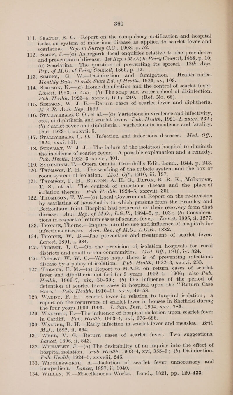 134 isolation system of infectious disease as applied to scarlet fever and scarlatina. Rep. to Surrey C.C., 1908, p. 52. and prevention of disease. Ist Rep. (M.O.) to Privy Council, 1858, p. 10; (b) Scarlatina. The question of preventing its spread. 12th Ann. Rep. of M.O. of Privy Council, 1869, p. 12. Lancet, 1923, ii, 455; (6b) The soap and water school of disinfection. Pub. Health, 1923-4, xxxvii, 151; 240. (Ref. No. 68). M.A.B. Ann. Rep. 1899. ete., of diphtheria and scarlet fever. Pub. Health, 1921-2, xxxv, 232 ; Tbid. 1923-4, xxxvii, 5. SrALLYBRASS, C. O.—Infection and infectious diseases. Med. Off., 1924, xxxi, 161. Srmwart, W. J. J.—The failure of the isolation hospital to diminish the incidence of scarlet fever. A possible explanation and a remedy. SypENHAM, T.—Opera Omnia, Greenhill’s Edit. Lond., 1844, p. 243. Tuomson, F. H.—The working of the cubicle system and the box or room system of isolation. Med. Off., 1910, iii, 197. Tomson, F. H., Burton, A. H. G., Paton, R. R. K., McInrosH, T. S., et al. The control of infectious disease and the place of THompson, T. W.—(a) Local Government Report on the re-invasion by scarlatina of households to which persons from the Bromley and Beckenham Joint Hospital had returned on their recovery from that disease. Ann. Rep. of M.O., L.G.B., 1894-5, p. 103; (6) Considera- tions in respect of return cases of scarlet fever. Lancet, 1895, ii, 1277. THORNE, Thorne.—Inquiry into the use and influence of hospitals for infectious disease. Ann. Rep. of M.O., L.G.B., 1882. THoRNE, W. B.—The prevention and treatment of scarlet fever. Lancet, 1891, 1, 984. Turesu, J. C.—On the provision of, isolation hospitals for rural districts and small urban communities. Med. Off., 1910, iv. 324. TorptEy, W. W. C.—What hope there is of preventing infectious disease by a policy of isolation. Pub. Health, 1922-3, xXxxvi, 233. TuRNER, F. M.—(a) Report to M.A.B. on return cases of scarlet fever and diphtheria notified for 3 years, 1902-4. 1906; also Pub. Health, 1906-7, xix, 30-39; (b) The influence of the period of detention of scarlet fever cases in hospital upon the ‘“‘ Return Case Rate.” Pub. Health, 1910-11, xxiv, 49-58. Wappy, F. H.—Scarlet fever in relation to hospital isolation ; a report on the recurrence of scarlet fever in houses in Sheffield during the four years 1900-1903. J. San. Inst., 1904, xxv, 783. in Cardiff. Pub. Health, 1903-4, xvi, 676-686. Waker, B. H.—Early infection in scarlet fever and measles. Brit. M.J., 1892, 1, 664. Wess, V. G.—Return cases of scarlet fever. Two suggestions. Lancet, 1896, 11, 843. Wueratiey, J.—(a) The desirability of an inquiry into the effect of hospital isolation. Pub. Health, 1903-4, xvi, 355-9 ; (6b) Disinfection. Pub. Health, 1924-5, xxxviil, 246. WiacteswortH, A.—Isolation of scarlet fever unnecessary and inexpedient. Lancet, 1897, 11, 1040. . Witian, R.—Miscellaneous Works. Lond., 1821, pp. 120-433.  nine ——~ = =e OO