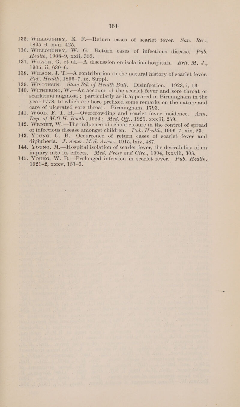 361: . WitLoucHBy, E. F.—Return cases of scarlet fever. San. Rec., 1895-6, xvu, 425. . WitLouGHBY, W. G.—Return cases of infectious disease. Pub. Health, 1908-9, xxii, 353. . Witson, G. et al.—A discussion on isolation hospitals. Brit. M. J., 1905, ii, 630—6. . Witson, J. T.—A contribution to the natural history of scarlet fever. Pub. Health, 1896-7, ix, Suppi. | Wisconsin.—State Bd. of Health Bull. Disinfection. 1923, i, 16. WITHERING, W.—An account of the scarlet fever and sore throat or scarlatina anginosa ; particularly as it appeared in Birmingham in the year 1778, to which are here prefixed some remarks on the nature and care of ulcerated sore throat. Birmingham, 1793. Woop, F. T. H.—Overcrowding and scarlet fever incidence. Ann. Rep. of M.O.H. Bootle, 1924; Med. Off., 1925, xxxiii, 259. Warieut, W.—The influence of school closure in the control of spread of infectious disease amongst children. Pub. Health, 1906—7, xix, 23. Younc, G. B.—Occurrence of return cases of scarlet fever and diphtheria. J. Amer. Med. Assoc., 1915, lxiv, 487. Younc, M.—Hospital isolation of scarlet fever, the desirability of an inquiry into its effects. Med. Press and Circ., 1904, xxviii, 303. Younc, W. B.—Prolonged infection in scarlet fever. Pub. Health, FOOT ?, xxxv, 151-3.