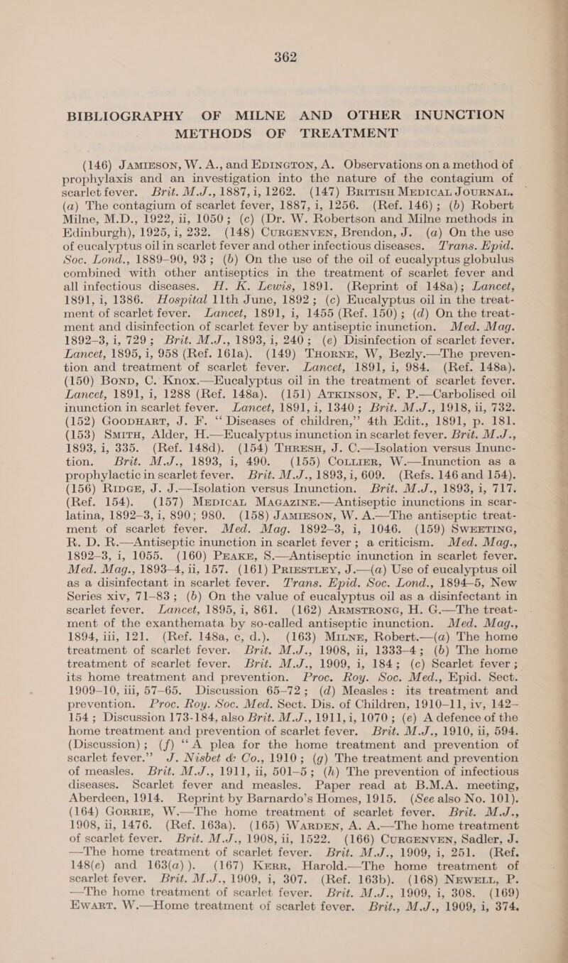 BIBLIOGRAPHY OF MILNE AND OTHER INUNCTION METHODS OF TREATMENT | (146) Jamirson, W. A., and Epincton, A. Observations on a method of prophylaxis and an investigation into the nature of the contagium of scarlet fever. Brit. M.J., 1887,1, 1262. (147) Brirish MEepicaL JOURNAL. (a) The contagium of scarlet fever, 1887, i, 1256. (Ref. 146); (b) Robert Milne, M.D., 1922, ii, 1050; (c) (Dr. W. Robertson and Milne methods in Edinburgh), 1925, 1, 232. (148) CuRGENVEN, Brendon, J. (a) On the use of eucalyptus oil in scarlet fever and other infectious diseases. Trans. Hpid. Soc. Lond., 1889-90, 93; (b) On the use of the oil of eucalyptus globulus combined with other antiseptics in the treatment of scarlet fever and all infectious diseases. H. K. Lewis, 1891. (Reprint of 148a); Lancet, 1891, i, 1886. Hospital llth June, 1892; (c) Eucalyptus oil in the treat- ment of scarlet fever. Lancet, 1891, i, 1455 (Ref. 150); (d) On the treat- ment and disinfection of scarlet fever by antiseptic inunction. Med. Mag. 1892-3, i, 729; Brit. M.J., 1893, 1, 240; (e) Disinfection of scarlet fever. Lancet, 1895, i, 958 (Ref. 16la). (149) THorNE, W, Bezly.—The preven- tion and treatment of scarlet fever. Lancet, 1891, 1, 984. (Ref. 148a). (150) Bonn, C. Knox.—Eucalyptus oil in the treatment of scarlet fever. Lancet, 1891, 1, 1288 (Ref. 148a). (151) Atkinson, F. P.—Carbolised oil inunction in scarlet fever. Lancet, 1891, 1, 1340; Brit. M.J., 1918, 11, 732. (152) Goopuart, J. F. “‘ Diseases of children,’ 4th Edit., 1891, p. 181. (153) Smiru, Alder, H.—Eucalyptus inunction in scarlet fever. Brit. M.J., 1893, i, 335. (Ref. 148d). (154) THresnu, J. C.—Isolation versus Inunc- tion. Brit. M.J., 1893, i, 490. (155) CoL~trer, W.—Inunction as a prophylacticin scarlet fever. Brit. M.J., 1893,1, 609. (Refs. 146 and 154). (156) Riv@sz, J. J.—Isolation versus Inunction. Brit. M.J., 1893, i, 717. (Ref. 154). (157) Mepican MaGazine.—Antiseptic inunctions in scar- latina, 1892-3, 1, 890; 980. (158) JAmiEson, W. A.—The antiseptic treat- ment of scarlet fever. Med. Mag. 1892-3, i, 1046. (159) SwWEETING, R. D. R.—Antiseptic inunction in scarlet fever; a criticism. Med. Mag., 1892-3, 1, 1055. (160) PEAKkzE, 8.—Antiseptic inunction in scarlet fever. Med. Mag., 1893-4, ii, 157. (161) PrrestLEy, J.—(a) Use of eucalyptus oil as a disinfectant in scarlet fever. Trans. EHpid. Soc. Lond., 1894-5, New Series xiv, 71-83; (6) On the value of eucalyptus oil as a disinfectant in scarlet fever. Lancet, 1895, 1, 861. (162) Armstrone, H. G.—The treat- ment of the exanthemata by so-called antiseptic inunction. Med. Mag., 1894, i113, 121. (Ref. 148a, c, d.). (163) Mitnn, Robert.—(a) The home treatment of scarlet fever. Brit. M.J., 1908, ii, 1333-4; (6) The home treatment of scarlet fever. Brit. M.J., 1909, 1, 184; (c) Scarlet fever ; 1909-10, iii, 57-65. Discussion 65-72; (d) Measles: its treatment and prevention. Proc. Roy. Soc. Med. Sect. Dis. of Children, 1910-11, iv, 142— 154; Discussion 173-184, also Brit. M.J., 1911, i, 1070; (e) A defence of the home treatment and prevention of scarlet fever. Brit. M.J., 1910, ii, 594. (Discussion); (f) “A plea for the home treatment and prevention of scarlet fever.” J. Nisbet d&amp; Co., 1910; (g) The treatment and prevention of measles. Brit. M.J., 1911, ii, 501-5; (h) The prevention of infectious diseases. Scarlet fever and measles. Paper read at B.M.A. meeting, Aberdeen, 1914. Reprint by Barnardo’s Homes, 1915. (See also No. 101). (164) Gorriz, W.—The home treatment of scarlet fever. Brit. M.J., 1908, 1, 1476. (Ref. 163a). (165) Warpen, A. A.—The home treatment of scarlet fever. Brit. M.J., 1908, ii, 1522. (166) CurGENVEN, Sadler, J. —The home treatment of scarlet fever. Brit. M.J., 1909, i, 251. (Ref. 148(e) and 163(a)). (167) Kerr, Harold.—The home treatment of scarlet fever. Brit. M.J., 1909, i, 307. (Ref. 163b). (168) NEweE tt, P. —The home treatment of scarlet fever. Brit. M.J., 1909, i, 308. (169) Ewart. W.—Home treatment of scarlet fever. Brit., M.J., 1909, i, 374. _