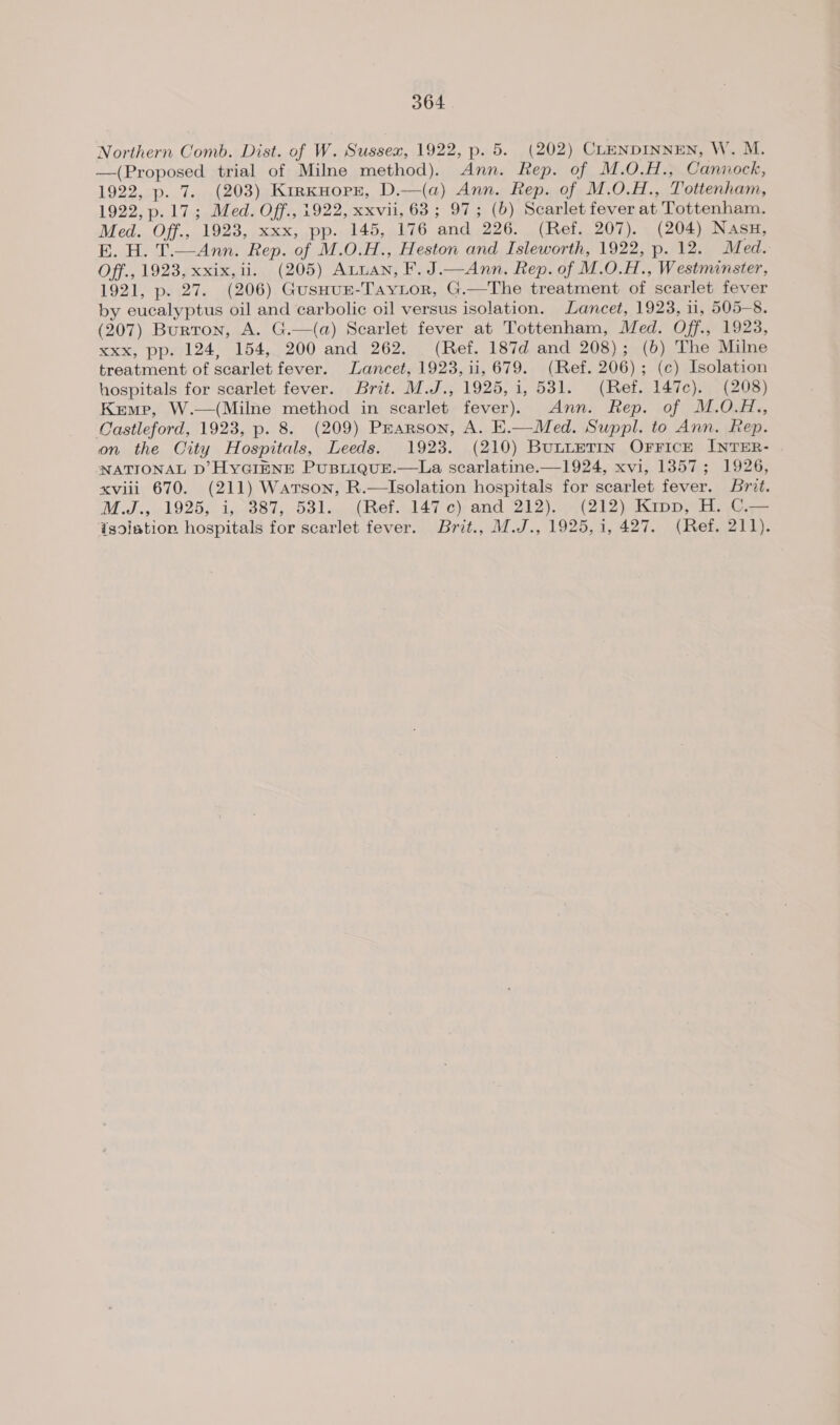 Northern Comb. Dist. of W. Sussex, 1922, p. 5. (202) CLENDINNEN, W. M. —(Proposed trial of Milne method). Ann. Rep. of M.O.H., Cannock, 1922, p. 7. (203) KirxHorr, D.—(a) Ann. Rep. of M.O.H., Tottenham, 1922, p.17; Med. Off., 1922, xxvii, 63 ; 97; (b) Scarlet fever at Tottenham. Med. Off., 1923, xxx, pp. 145, 176 and 226. (Ref. 207). (204) Nasu, E. H. T.—Ann. Rep. of M.O.H., Heston and Isleworth, 1922, p. 12. Med. Off., 1923, xxix, ii. (205) Axuuan, F. J.—Ann. Rep. of M.0.H., Westminster, 1921, p. 27. (206) GusHuE-Taytor, G.—The treatment of scarlet fever by eucalyptus oil and carbolic oil versus isolation. Lancet, 1923, 11, 505-8. (207) Burron, A. G.—(a) Scarlet fever at Tottenham, Med. Off., 1923, xxx, pp. 124, 154, 200 and 262. (Ref. 187d and 208); (6) The Milne treatment of scarlet fever. Lancet, 1923, ii, 679. (Ref. 206); (c) Isolation hospitals for scarlet fever. Brit. M.J., 1925, 1, 531. (Ref. 147c). (208) Kemp, W.—(Milne method in scarlet fever). Ann. Rep. of M.O.H., Castleford, 1923, p. 8. (209) Pearson, A. E.—Med. Suppl. to Ann. Rep. on the Oity Hospitals, Leeds. 1923. (210) BunteTIn Orrick INTER- NATIONAL D’ HYGIENE PUBLIQUE.—La scarlatine.—1924, xvi, 13857; 1926, xviii 670. (211) Warson, R.—Isolation hospitals for scarlet fever. Brit. M Jis5el925s. 1,588 1, Odlag ROt.d47-c)) and 212) .4(212) shi pp haa Isolation hospitals for scarlet fever. Brit., M.J., 1925, 1, 427. (Ref. 211).