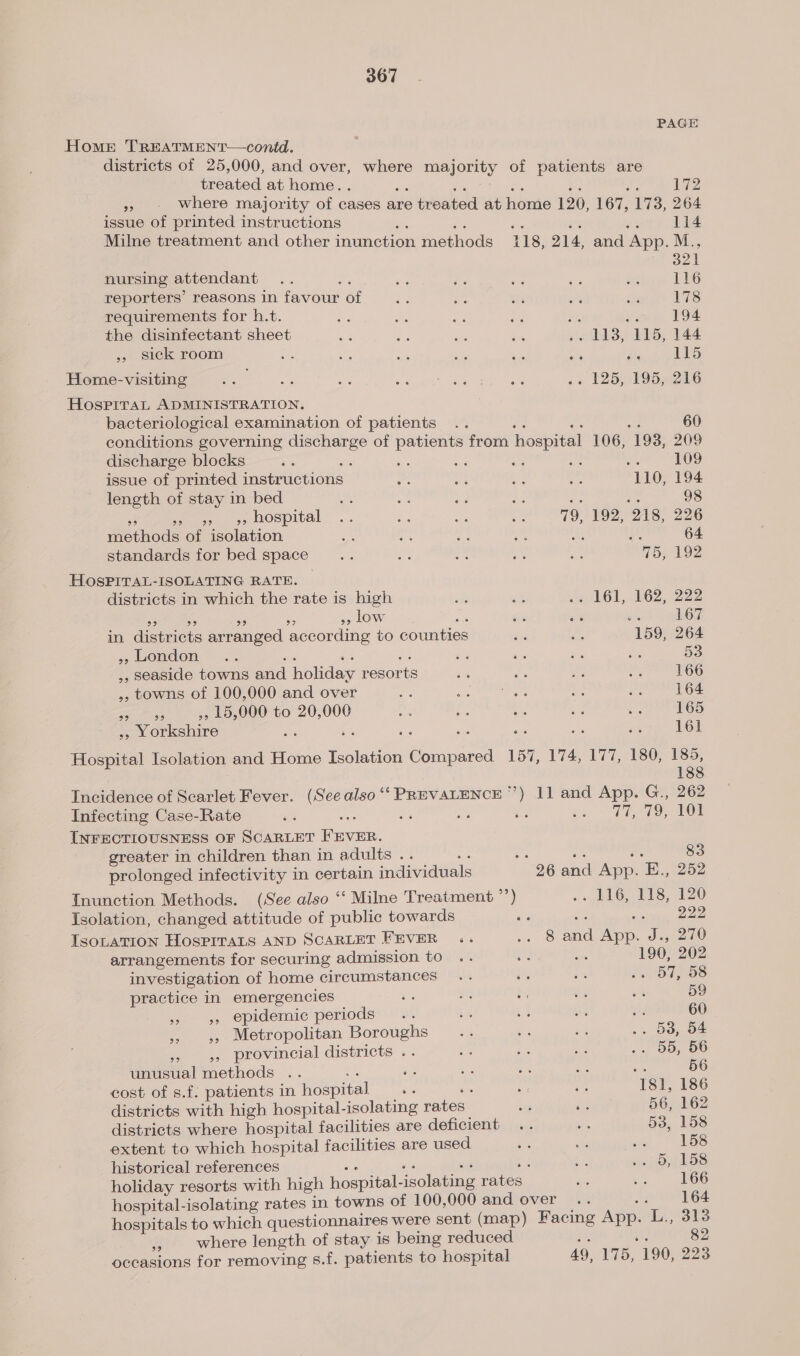 PAGE Homer TREATMENT—contd. districts of 25,000, and over, where majority of patients are treated at home. . ae oe Rc ze hi 172 » - Where majority of cases are treated at home 120, 167, 173, 264 issue of printed instructions o : a af aa 114 Milne treatment and other inunction methods 118, 214, and App. M : 321 nursing attendant .. oh ta es ee is 4 116 reporters’ reasons in favour of 3 a “li are ine 178 requirements for h.t. be Foe 3 is os a 194 the disinfectant sheet ct Ae ae a .. 118, 115, 144 ,, sick room i oh a a ade a4 i 115 Home-visiting ive be oy 63 toy ess Saba ca L250 0195e216 Hospital ADMINISTRATION, bacteriological examination of patients 60 conditions governing discharge of patients from hospital 106, 193, 209 discharge blocks Pan sa 7 ae aes as is 109 issue of printed instructions es HP ee ys 110, 194 length of stay in bed ue a ia Le Fe oF 98 a oo 5, MOSpItal .. ie ae ae 79, 192, 218, 226 methods of isolation we ne Ae oe A a 64 standards for bed space ie Me ae Aes ay 75, 192 HOSPITAL-ISOLATING RATE. districts in which the rate is high al &lt;s oz 161, £62, 222 a ‘ os =A », Low as = at 167 in districts arranged according to counties the S 159, 264 » london .. oo va a = Ne Se x 53 ,, seaside towns and holiday resorts es ra 7a rs 166 ,, towns of 100,000 and over fg a PPG tee fer 164 eae ee ,, 15,000 to 20,000 ie ah Me ae oi 165 », Yorkshire f os; om ass a, il cS 161 Hospital Isolation and Home Isolation Compared 157, 174, 177, 180, 185, 188 Incidence of Scarlet Fever. (See also ‘‘ PREVALENCE’) 11 and App. G., 262 Infecting Case-Rate ai as 77-79, VOL INFECTIOUSNESS OF SCARLET FEVER. greater in children than in adults .. “e ee a i 83 prolonged infectivity in certain individuals 26 and App. E., 252 Inunction Methods. (See also ‘‘ Milne Treatment °’) .» 116, 118, 120 Isolation, changed attitude of public towards é&lt; ss, Se - ISOLATION HosPiITaLS AND SCARLET FEVER .. .. 8 and App. J., 270 arrangements for securing admission to a : 190, 202 investigation of home circumstances .. ie OT oS practice in emergencies Sec eae te vs an 59 »» 5 epidemic periods .. it ta its e 60 — » &gt;, Metropolitan Boroughs Ae =a sak .. 53, 54 rn » provincial districts .. 2% a. Bk .. 55, 56 unusual methods .. “a ae ee e3 as ane 56 cost of s.f. patients in hospital “ oe ae rE; 181, 186 districts with high hospital-isolating rates ve dis 56, 162 districts where hospital facilities are deficient .. ws 53, 158 extent to which hospital facilities are used re . ue DS historical references sue es leg es = 5, 158 holiday resorts with high hospital-isolating rates iis —- 266 hospital-isolating rates in towns of 100,000 and over .. : 164 hospitals to which questionnaires were sent (map) Facing App. L., 313 BA where length of stay is being reduced n fy occasions for removing s.f. patients to hospital 49, 175, 190, 223