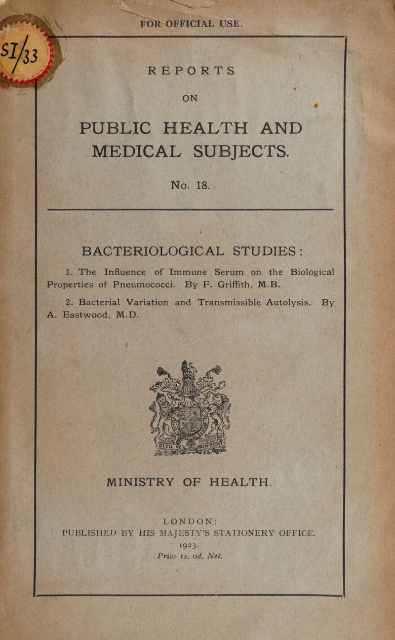 REPORTS ) ON PUBLIC HEALTH AND MEDICAL SUBJECTS. oe NS By a : | BACTERIOLOGICAL. STUDIES : 4. The Tnflgence: oF Immune ae i on the Biological Properties of Pneumococci. By F. Griffith, M. B. 2. Bacterial Variation and ‘Transmissible Autolysis. By : El oe iy wes OP 5 ) Be aR Pre 2 Sieh gy i SSR So SS oi | MINISTRY OF HEALTH. LONDON: PUBLISHED BY HIS MAJ ESTY’S STATIONERY OFFICE. 1923. Price ts. od. Net.