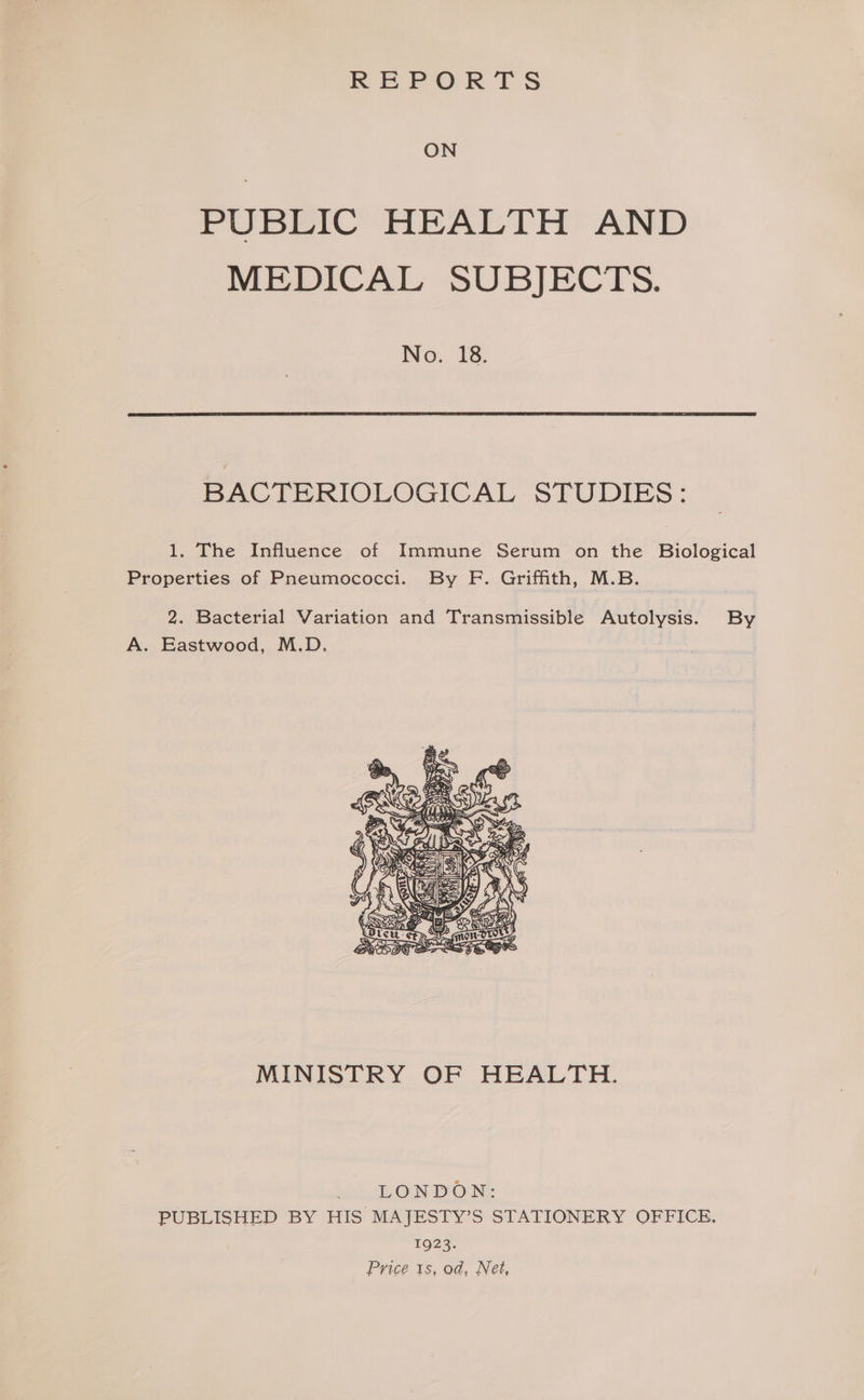 REPORTS ON PUBLIC HEALTH AND MEDICAL SUBJECTS. No. 18. BACTERIOLOGICAL STUDIES: 1. The Influence of Immune Serum on the Biological Properties of Pneumococci. By F. Griffith, M.B. 2. Bacterial Variation and Transmissible Autolysis. By A. Eastwood, M.D. A Biss MINISTRY OF HEALTH. LONDON: PUBLISHED BY HIS MAJESTY’S STATIONERY OFFICE, 1923. Price 1s, od, Net,