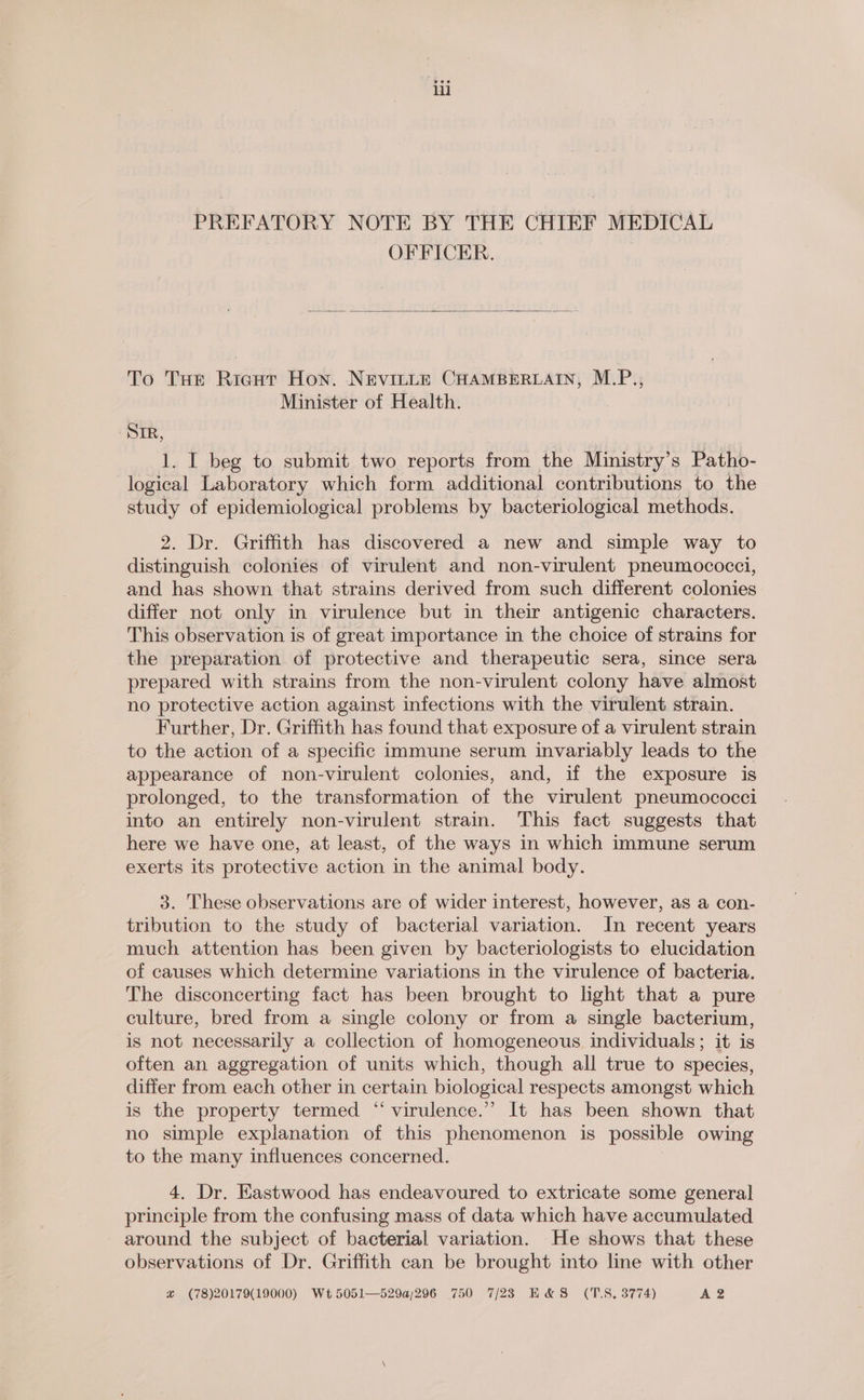 li ~PREFATORY NOTE BY THE CHIEF MEDICAL OFFICER. To Tut Ricgut Hon. NEVILLE CHAMBERLAIN, M.P., Minister of Health. SIR, 1. I beg to submit two reports from the Ministry’s Patho- logical Laboratory which form additional contributions to the study of epidemiological problems by bacteriological methods. 2. Dr. Griffith has discovered a new and simple way to distinguish colonies of virulent and non-virulent pneumococci, and has shown that strains derived from such different colonies differ not only in virulence but in their antigenic characters. This observation is of great importance in the choice of strains for the preparation of protective and therapeutic sera, since sera prepared with strains from the non-virulent colony have almost no protective action against infections with the virulent strain. Further, Dr. Griffith has found that exposure of a virulent strain to the action of a specific immune serum invariably leads to the appearance of non-virulent colonies, and, if the exposure is prolonged, to the transformation of the virulent pneumococci into an entirely non-virulent strain. This fact suggests that here we have one, at least, of the ways in which immune serum exerts its protective action in the animal body. 3. These observations are of wider interest, however, as a con- tribution to the study of bacterial variation. In recent years much attention has been given by bacteriologists to elucidation of causes which determine variations in the virulence of bacteria. The disconcerting fact has been brought to light that a pure culture, bred from a single colony or from a single bacterium, is not necessarily a collection of homogeneous individuals; it is often an aggregation of units which, though all true to species, differ from each other in certain biological respects amongst which is the property termed “virulence.” It has been shown that no simple explanation of this phenomenon is possible owing to the many influences concerned. 4. Dr. Eastwood has endeavoured to extricate some general principle from the confusing mass of data which have accumulated around the subject of bacterial variation. He shows that these observations of Dr. Griffith can be brought into line with other x (78)20179(19000) Wt 5051—529a/296 750 7/23 E&S (TS, 3774) A 2