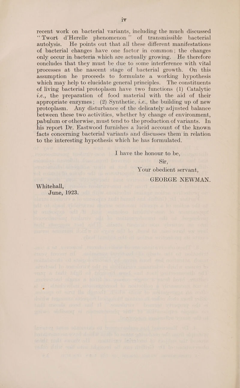 iv recent work on bacterial variants, including the much discussed “Twort d’Herelle phenomenon” of transmissible bacterial autolysis. He points out that all these different manifestations of bacterial changes have one factor in common; the changes only occur in bacteria which are actually growing. He therefore concludes that they must be due to some interference with vital processes at the nascent stage of bacterial growth. On this assumption he proceeds to formulate a working hypothesis which may help to elucidate general principles. ‘The constituents of living bacterial protoplasm have two functions (1) Catalytic 1.€., the preparation of food material with the aid of their appropriate enzymes; (2) Synthetic, 2.e., the building up of new protoplasm. Any disturbance of the delicately adjusted balance between these two activities, whether by change of environment, pabulum or otherwise, must tend to the production of variants. In his report Dr. Eastwood furnishes a lucid account of the known facts concerning bacterial variants and discusses them in relation to the interesting hypothesis which he has formulated. I have the honour to be, Sir, Your obedient servant, GEORGE NEWMAN. Whitehall, June, 1923.