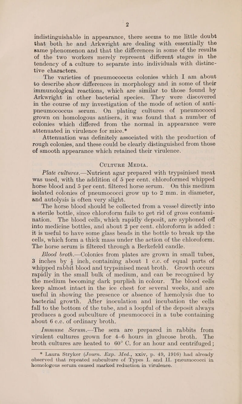 indistinguishable in appearance, there seems to me little doubt that both he and Arkwright are dealing with essentially the same phenomenon and that the differences in some of the results of the two workers merely represent different stages in the tendency of a culture to separate into individuals with distinc- tive characters. The varieties of pneumococcus colonies which I am about to describe show differences in morphology and in some of their immunological reactions, which are similar to those found by Arkwright in other bacterial species. They were discovered in the course of my investigation of the mode of action of anti- pneumococcus serum. On plating cultures of pneumococci grown on homologous antisera, it was found that a number of colonies which differed from the normal in appearance were attenuated in virulence for mice.* Attenuation was definitely associated with the production of rough colonies, and these could be clearly distinguished from those of smooth appearance which retained their virulence. CULTURE MEDIA. Plate cultures.—Nutrient agar prepared with trypsinised meat was used, with the addition of 5 per cent. chloroformed whipped horse blood and 5 per cent. filtered horse serum. On this medium isolated colonies of pneumococci grow up to 2 mm. in diameter, and autolysis is often very slight. The horse blood should be collected from a vessel directly into a sterile bottle, since chloroform fails to get rid of gross contami- nation. The blood cells, which rapidly deposit, are syphoned off into medicine bottles, and about 2 per cent. chloroform is added : it is useful to have some glass beads in the bottle to break up the cells, which form a thick mass under the action of the chloroform. The horse serum is filtered through a Berkefeld candle. Blood broth.—Colonies from plates are grown in small tubes, 3 inches by 4 inch, containing about 1 c.c. of equal parts of whipped rabbit blood and trypsinised meat broth. Growth occurs rapidly in the small bulk of medium, and can be recognised by the medium becoming dark purplish in colour. The blood cells keep almost intact in the ice chest for several weeks, and are useful in showing the presence or absence of hemolysis due to bacterial growth. After inoculation and incubation the cells fall to the bottom of the tube, and a loopful of the deposit always produces a good subculture of pneumococci in a tube containing about 6 c.c. of ordinary broth. Immune Serum.—The sera are prepared in rabbits from virulent cultures grown for 4-6 hours in glucose broth. The broth cultures are heated to 60° C. for an hour and centrifuged ; * Laura Stryker (Journ. Hup. Med., xxiv, p. 49, 1916) had already observed that repeated subculture of Types I. and IL. pneumococci in homologous serum caused marked reduction in virulence.