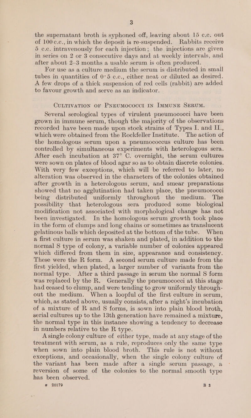 the supernatant broth is syphoned off, leaving about 15 c.c. out of 100 c.c., in which the deposit is re-suspended. Rabbits receive 5 c.c. intravenously for each injection; the, injections are given in series on 2 or 3 consecutive days and at weekly intervals, and after about 2-3 months a usable serum is often produced. For use as a culture medium the serum is distributed in small tubes in quantities of 0°5 c.c., either neat or diluted as desired. A few drops of a thick suspension of red cells (rabbit) are added to favour growth and serve as an indicator. CULTIVATION OF PNEUMOCOCCI IN IMMUNE SERUM. Several serological types of virulent pneumococci have been grown in immune serum, though the majority of the observations recorded have been made upon stock strains of Types I. and IL., which were obtained from the Rockfeller Institute. The action of the homologous serum upon a pneumococcus culture has been controlled by simultaneous experiments with heterologous sera. After each incubation at 37° C. overnight, the serum cultures were sown on plates of blood agar so as to obtain discrete colonies. With very few exceptions, which will be referred to later, no alteration was observed in the characters of the colonies obtained after growth in a heterologous serum, and smear preparations showed that no agglutination had taken place, the pneumococci being distributed uniformly throughout the medium. The possibility that heterologous sera produced some _ biological modification not associated with morphological change has not been investigated. In the homologous serum growth took place in the form of clumps and long chains or sometimes as translucent gelatinous balls which deposited at the bottom of the tube. When a first culture in serum was shaken and plated, in addition to the normal S type of colony, a variable number of colonies appeared which differed from them in size, appearance and consistency. These were the R form. A second serum culture made from the first yielded, when plated, a larger number of variants from the normal type. After a third passage in serum the normal S form was replaced by the R. Generally the pneumococci at this stage had ceased to clump, and were tending to grow uniformly through- out the medium. When a loopful of the first culture in serum, which, as stated above, usually consists, after a night’s incubation of a mixture of R and S forms, is sown into plain blood broth, serial cultures up to the 13th generation have remained a mixture, the normal type in this instance showing a tendency to decrease in numbers relative to the R type. A single colony culture of either type, made at any stage of the treatment with serum, as a rule, reproduces only the same type when sown into plain blood broth. This rule is not without exceptions, and occasionally, when the single colony culture of the variant has been made after a single serum passage, a reversion of some of the colonies to the normal smooth type has been observed. % 20179 B 3