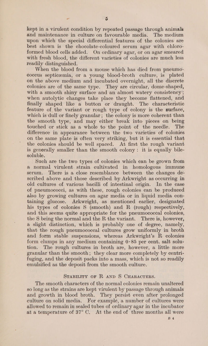kept in a virulent condition by repeated passage through animals and maintenance in culture on favourable media. The medium upon which the special differential features of the colonies are best shown is the chocolate-coloured serum agar with chloro- formed blood cells added. On ordinary agar, or on agar smeared with fresh blood, the different varieties of colonies are much less readily distinguished. When the blood from a mouse which has died from pneumo- coccus septicaemia, or a young blood-broth culture, is plated on the above medium and incubated overnight, all the discrete colonies are of the same type. They are circular, dome-shaped, with a smooth shiny surface and an almost watery consistency ; when autolytic changes take place they become flattened, and finally shaped like a button or draught. The characteristic feature of the variant or rough type of colony is the surface, which is dull or finely granular; the colony is more coherent than the smooth type, and may either break into pieces on being touched or stick as a whole to the point of the needle. The difference in appearance between the two varieties of colonies on the same plate is often very striking, but it is essential that the colonies should be well spaced. At first the rough variant is generally smaller than the smooth colony: it is equally bile- soluble. Such are the two types of colonies which can be grown from a normal virulent strain cultivated in homologous immune serum. There is a close resemblance between the changes de- scribed above and those described by Arkwright as occurring in old cultures of various bacilli of intestinal origin. In the case of pneumococci, as with these, rough colonies can be produced also by growing cultures on agar media or in liquid media con- taining glucose. Arkwright, as mentioned earlier, designated his types of colonies S (smooth) and R (rough) respectively, and this seems quite appropriate for the pneumococcal colonies, the S being the normal and the R the variant. There is, however, a slight distinction, which is probably one of degree, namely, that the rough pneumococcal cultures grow uniformly in broth and form stable suspensions, whereas Arkwright’s R colonies form clumps in any medium containing 0:85 per cent. salt solu- tion. The rough cultures in broth are, however, a little more granular than the smooth; they clear more completely by centri- fuging, and the deposit packs into a mass, which is not so readily emulsified as the deposit from the smooth culture. STABILITY OF R AND S CHARACTERS. The smooth characters of the normal colonies remain unaltered so long as the strains are kept virulent by passage through animals and growth in blood broth. They persist even after prolonged culture on solid media. For examplé, a number of cultures were allowed to remain in sealed tubes of ordinary agar in the incubator at a temperature of 37° C. At the end of three months all were BA