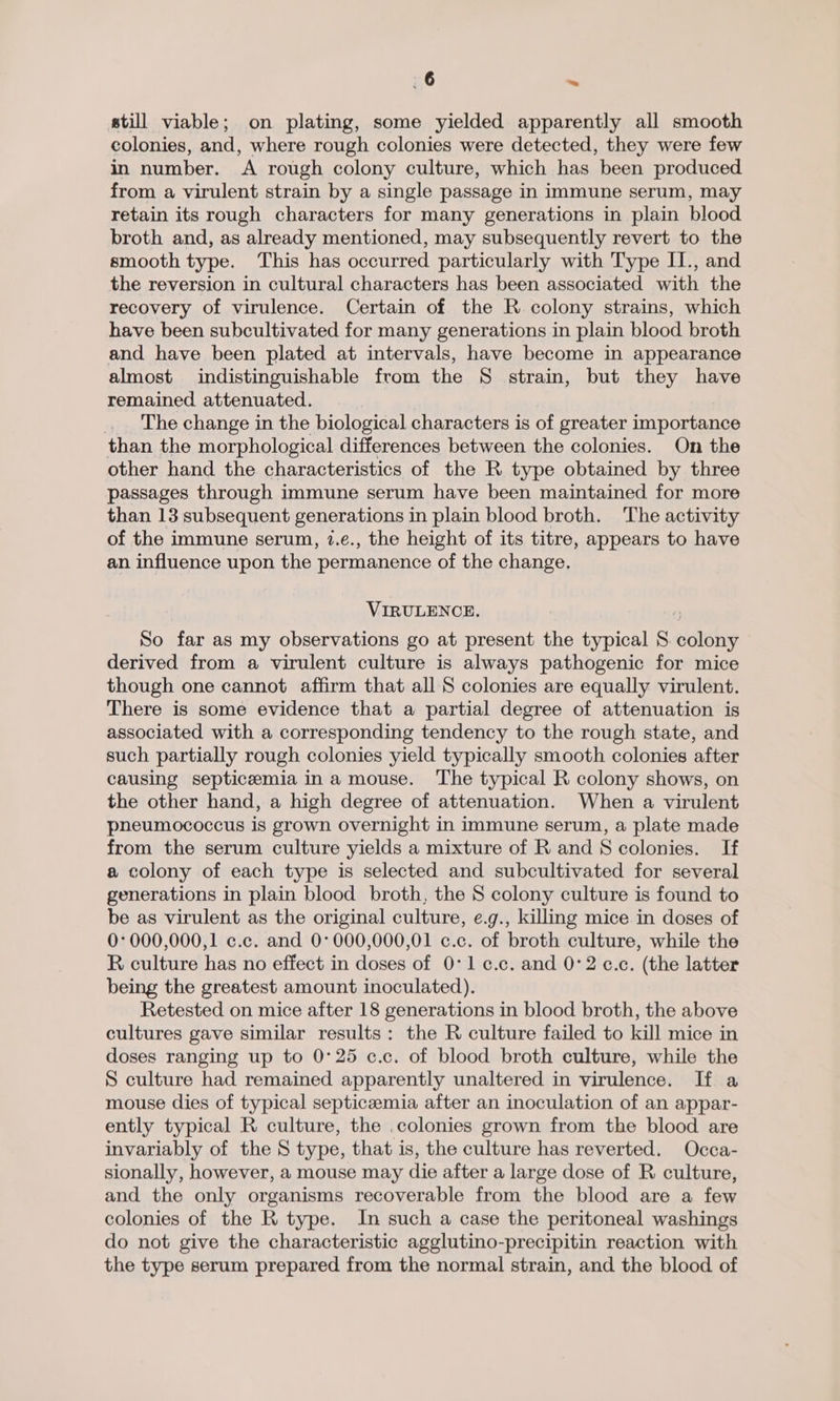 still viable; on plating, some yielded apparently all smooth colonies, and, where rough colonies were detected, they were few in number. A rough colony culture, which has been produced from a virulent strain by a single passage in immune serum, may retain its rough characters for many generations in plain blood broth and, as already mentioned, may subsequently revert to the smooth type. This has occurred particularly with Type II., and the reversion in cultural characters has been associated with the recovery of virulence. Certain of the R colony strains, which have been subcultivated for many generations in plain blood broth and have been plated at intervals, have become in appearance almost indistinguishable from the S$ strain, but they have remained attenuated. The change in the biological characters is of greater importance than the morphological differences between the colonies. On the other hand the characteristics of the R type obtained by three passages through immune serum have been maintained for more than 13 subsequent generations in plain blood broth. The activity of the immune serum, 7.e., the height of its titre, appears to have an influence upon the permanence of the change. VIRULENCE. So far as my observations go at present the typical S. colony derived from a virulent culture is always pathogenic for mice though one cannot affirm that all S colonies are equally virulent. There is some evidence that a partial degree of attenuation is associated with a corresponding tendency to the rough state, and such partially rough colonies yield typically smooth colonies after causing septicemia ina mouse. The typical R colony shows, on the other hand, a high degree of attenuation. When a virulent pneumococcus is grown overnight in immune serum, a plate made from the serum culture yields a mixture of R and S colonies. If a colony of each type is selected and subcultivated for several generations in plain blood broth, the S colony culture is found to be as virulent as the original culture, e.g., killing mice in doses of 0:000,000,1 c.c. and 0°000,000,01 c.c. of broth culture, while the R culture has no effect in doses of 0°1c¢.c. and 0:2 ¢.c. (the latter being the greatest amount inoculated). Retested on mice after 18 generations in blood broth, the above cultures gave similar results: the R culture failed to kill mice in doses ranging up to 0°25 c.c. of blood broth culture, while the S culture had remained apparently unaltered in virulence. If a mouse dies of typical septiczemia after an inoculation of an appar- ently typical R culture, the .colonies grown from the blood are invariably of the S type, that is, the culture has reverted. Occa- sionally, however, a mouse may die after a large dose of R culture, and the only organisms recoverable from the blood are a few colonies of the R type. In such a case the peritoneal washings do not give the characteristic agglutino-precipitin reaction with the type serum prepared from the normal strain, and the blood of