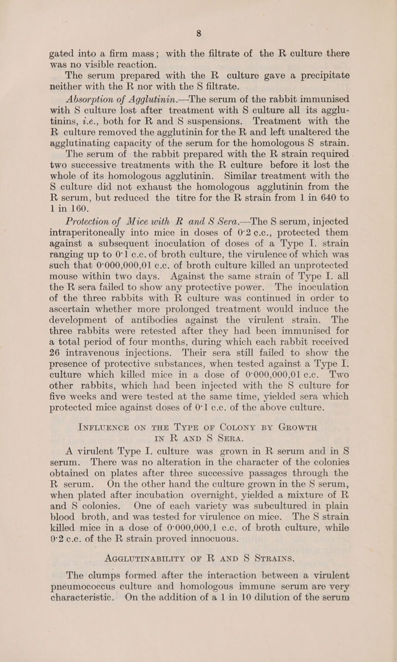 gated into a firm mass; with the filtrate of the R culture there was no visible reaction. The serum prepared with the R culture gave a precipitate neither with the R nor with the 8 filtrate. Absorption of Agglutinin.—The serum of the rabbit immunised with S culture lost after treatment with S culture all its agglu- tinins, 2.e., both for R and § suspensions. Treatment with the R culture removed the agglutinin for the R and left unaltered the agelutinating capacity of the serum for the homologous 8 strain. The serum of the rabbit prepared with the R strain required two successive treatments with the R culture before it lost the whole of its homologous agglutinin. Similar treatment with the S culture did not exhaust the homologous agglutinin from the R serum, but reduced the titre for the R strain from 1 in 640 to 1 in 160. Protection of Mice with R and S Sera.—The S serum, injected intraperitoneally into mice in doses of 0°2¢.c., protected them against a subsequent inoculation of doses of a Type I. strain ranging up to 0°1c.c.of broth culture, the virulence of which was such that 0°000,000,01 c.c. of broth culture killed an unprotected mouse within two days. Against the same strain of Type I. all the R sera failed to show any protective power. The inoculation of the three rabbits with R culture was continued in order to ascertain whether more prolonged treatment would induce the development of antibodies against the virulent strain. The three rabbits were retested after they had been immunised for a total period of four months, during which each rabbit received 26 intravenous injections. Their sera still failed to show the presence of protective substances, when tested against a Type I. culture which killed mice in a dose of 0°000,000,01 c.c. Two other rabbits, which had been injected with the S culture for five weeks and were tested at the same time, yielded sera which protected mice against doses of 0°1 c.c. of the above culture. INFLUENCE ON THE TYPE OF COLONY BY GROWTH IN R anp S SERA. A virulent Type I. culture was grown in R serum and in § serum. There was no alteration in the character of the colonies obtained on plates after three successive passages through the R serum. On the other hand the culture grown in the 8S serum, when plated after incubation overnight, yielded a mixture of R and § colonies. One of each variety was subcultured in plain blood broth, and was tested for virulence on mice. The § strain killed mice in a dose of 0°000,000,1 c.c. of broth culture, while 0°2.c.c. of the R strain proved innocuous. AGGLUTINABILITY OF R AND S STRAINS. The clumps formed after the interaction between a virulent pneumococcus culture and homologous immune serum are very characteristic. On the addition of a 1 in 10 dilution of the serum